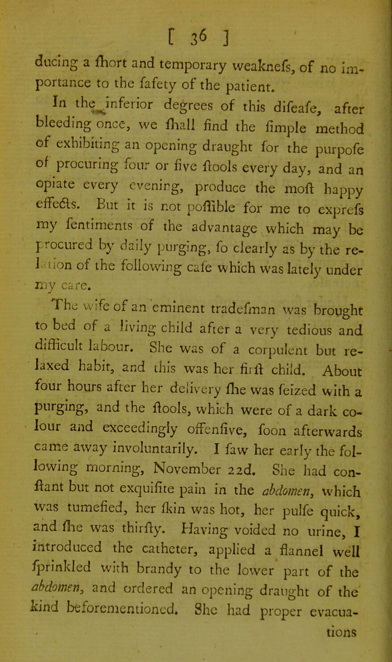 ducing a Hiort and temporary weaknefs, of no im- portance to the fafety of the patient. In the Jnferior degrees of this difcafe, after bleeding once, we fhall find the fimple method of exhibiting an opening draught for the purpofe of procuring four or five ftools every day, and an opiate every evening, produce the raoft happy effe&s. But it is not poffible for me to exprcfs my fentiments of the advantage which may be I rocured by daily purging, fo clearly as by the re- 1 tipn of the following cafe which was lately under my care. Thj wife of an eminent tradefman was brought to bed of a Jiving child after a very tedious and difficult labour. She was of a corpulent but re- laxed habit, and this was her firft child. About four hours after her delivery fhe was feized with a purging, and the ftools, which were of a dark co- lour and exceedingly offenfive, foon afterwards came away involuntarily. I faw her early the fol- lowing morning, November 2 2d. She had con- ftant but not exquiflte pain in the abdomen, which was tumefied, her Ikin was hot, her pulfe quick, and file was thirfty. Having voided no urine, I introduced the catheter, applied a flannel well fprinkled with brandy to the lower part of the abdomen, and ordered an opening draught of the kind beforementioned. She had proper evacua- tions