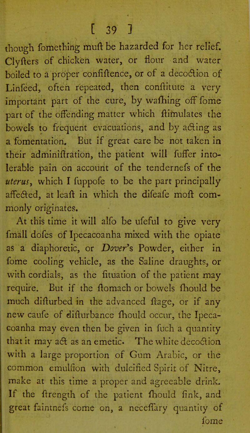 though fomething muft be hazarded for her relief. Clyfters of chicken water, or flour and water boiled to a proper confidence, or of a decoction of Linfeed, often repeated, then constitute a very important part of the cure, by wafhing off fome part of the offending matter which Stimulates the bowels to frequent evacuations, and by acting as a fomentation. But if great care be not taken in their administration, the patient will fuffer into- lerable pain on account of the tendernefs of the uterus, which I fuppofe to be the part principally affected, at leaft in which the difeafe moft com- monly originates. At this time it will alfo be ufeful to give very fmall dofes of Ipecacoanha mixed with the opiate as a diaphoretic, or Dover's Powder, either in fome cooling vehicle, as the Saline draughts, or with cordials, as the Situation of the patient may require. But if the ftomach or bowels Should be much disturbed in the advanced Stage, or if any new caufe of disturbance Should occur, the Ipeca- coanha may even then be given in fuch a quantity that it may act as an emetic The white decoction with a large proportion of Gum Arabic, or the common emulfion with dulcified Spirit of Nitre, make at this time a proper and agreeable drink. If the Strength of the patient Should fink, and great faintnefs come on, a neceSTary quantity of fome