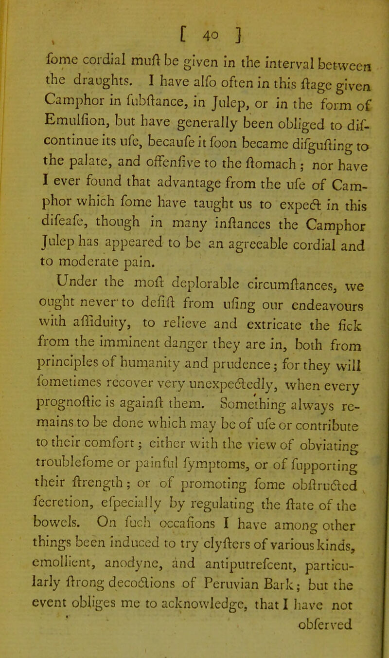 fome cordial miifl be given in the interval between the draughts. I have alfo often in this fhge given Camphor in fubftance, in Julep, or in the form of Emulfion, but have generally been obliged to dis- continue its ufe, becaufe it foon became difgufting to the palate, and offenfive to the ftomach ; nor have I ever found that advantage from the life of Cam- phor which fome have taught us to expect in this difeafe, though in many inftances the Camphor Julep has appeared to be an agreeable cordial and to moderate pain. Under the molt deplorable circumltances, we ought never- to defift from ufing our endeavours with aftlduity, to relieve and extricate the lick from the imminent danger they are in, both from principles of humanity and prudence; for they will iometimes recover very unexpectedly, when every prognoftic is againft them. Something always re- mains to be done which may be of ufe or contribute to their comfort; either with the view of obviating troublefome or painful fymptoms, or of fupporting their ftrength; or of promoting fome obflru&cd fecretion, efpecially by regulating the ftate of the bowels. On fuch occafions I have among other things been induced to try clyfters of various kinds, emollient, anodyne, and antiputrefcent, particu- larly ftrong decoctions of Peruvian Bark; but the event obliges me to acknowledge, that I have not obferved