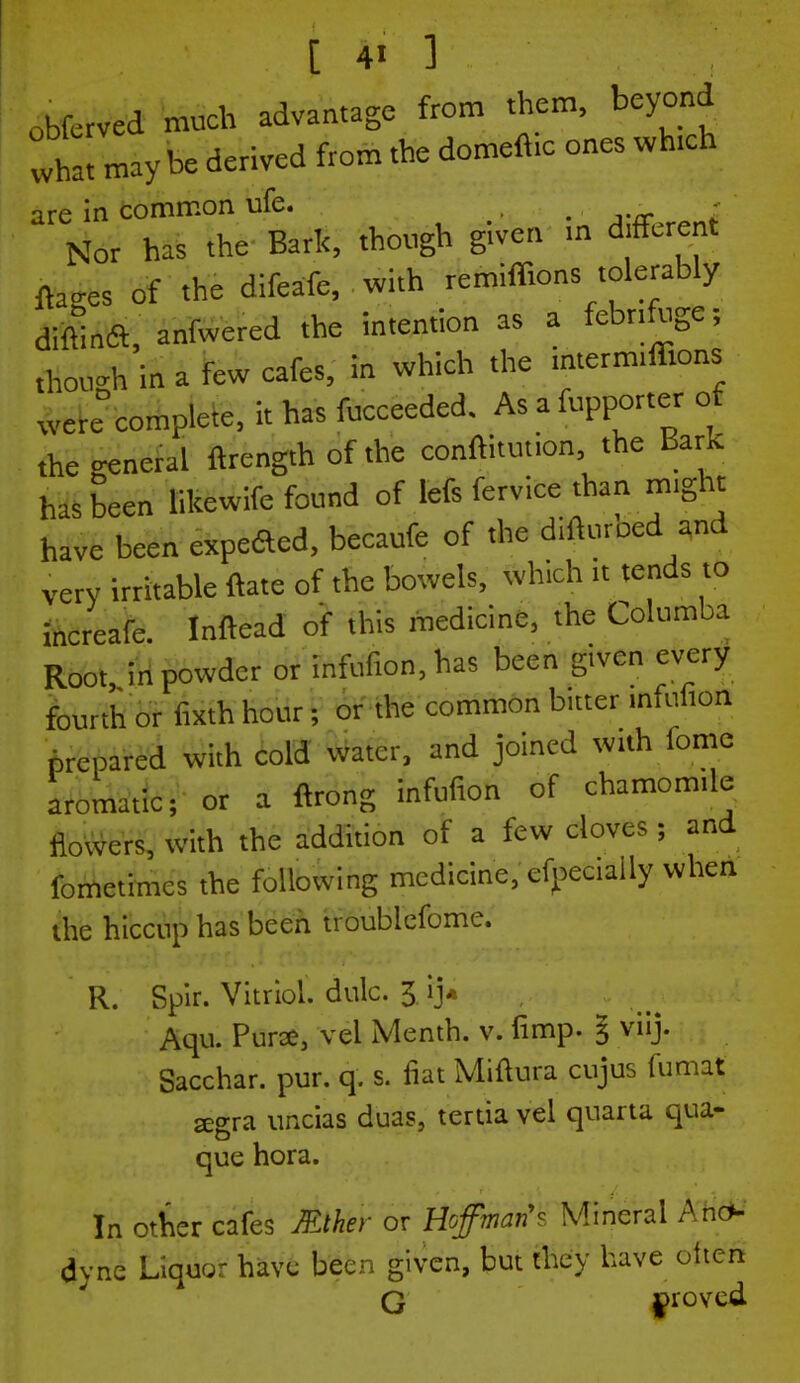 obfcrved much advantage from them, beyond what may be derived from the domefttc ones which are in common ufe. . , Nor has the Bark, though given m different fclres 0f the difeafe, with remiffions tolerably dittlnft, anfwered the intention as a febrifuge; though in a few cafe., in which the intermiffions wereDcomPlete, it has fucceeded. As a fupporter of the general ftrength of the conftitution, the Bark has been likewife found of lefs fervice than might have been expefted, becaufe of the difturoed and very irritable ftate of the bowels, which >t tends to increafe. Inftead of this medicine, the Columba Root in powder or infufion.has been g.vcn every fourth or fixth hour; or the common bitter mfufion prepared with cold water, and joined with fome aromatic; or a ftrong infufion of chamomile flowers, with the addition of a few cloves ; and fometimcs the following medicine, cfpecially when the hiccup has been troublcfome. R. Spir. Vitriol, dulc. 3 ij« Aqu. Pura, vel Menth. v. fimp- % viij. Sacchar. pur. q. s. fiat Miftura cujus fumat a:gra uncias duas, tertia vel quarta qua- que hora. In other cafes Mther or Hoffman'* Mineral Ano- dyne Liquor have been given, but they have ohen G proved