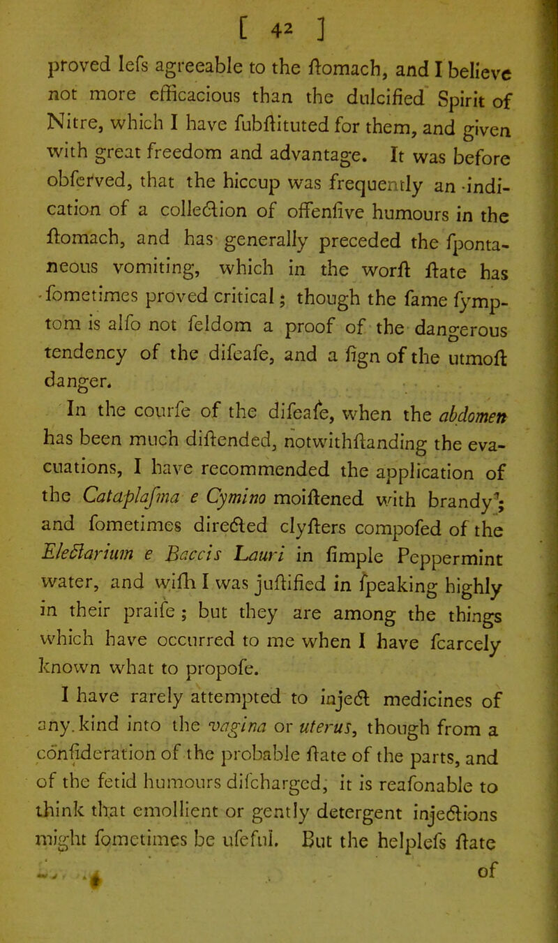 proved lefs agreeable to the ftomach, and I believe not more efficacious than the dulcified Spirit of Nitre, which I have fubftituted for them, and given with great freedom and advantage. It was before obferved, that the hiccup was frequently an indi- cation of a collection of offenfive humours in the fbmach, and has generally preceded the fponta- neous vomiting, which in the worft fhte has fometimes proved critical; though the fame fymp- tom is alfo not feldom a proof of the dangerous tendency of the difeafe, and a fign of the utmoft danger. In the courfe of the difeafe, when the abdomen has been much diftended, notwithstanding the eva- cuations, I have recommended the application of the Cataplafma e Cymino moiftened with brandy'; and fometimes dire&ed clyfters compofed of the EleBarium e Baccis Lauri in fimple Peppermint water, and wifh I was juftified in fpeaking highly in their praife ; but they are among the things which have occurred to me when I have fcarcely known what to propofe. I have rarely attempted to inject medicines of any. kind into the vagina or uterus, though from a confideration of the probable flare of the parts, and of the fetid humours difcharged, it is reafonable to think that emollient or gently detergent injections might fometimes be ufefnL But the helplefs ftate fcr/jl* of