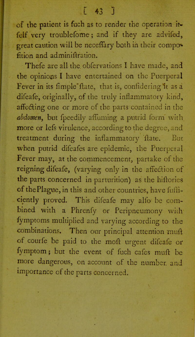 of the patient is fuch as to render the operation itv felf very troublefome; and if they are advifcd, great caution will be necefTary both in their compo* fition and adminiftration. Thefe are all the obfervations I have made, and the opinions I have entertained on the Puerperal Fever in its fimple'ftate, that is, confide ring It as a difeafe, originally, of the truly inflammatory kind, affecting one or more of the parts contained in the abdomen, but fpeedily affuming a putrid form with more or lefs virulence, according to the degree, and treatment during the inflammatory ftate. But when putrid difeafes are epidemic, the Puerperal Fever may, at the commencement, partake of the reigning difeafe, (varying only in the affection of the parts concerned in parturition) as the hiftories of the Plague, in this and other countries, have diffi- dently proved. This difeafe may alio be com- bined with a Phrenfy or Peripneumony vviih fymptoms multiplied and varying according to the combinations. Then our principal attention muft of courfe be paid to the moft urgent difeafe or fymptom; but the event of fuch cafes muft be more dangerous, on account of the number, and importance of the parts concerned.