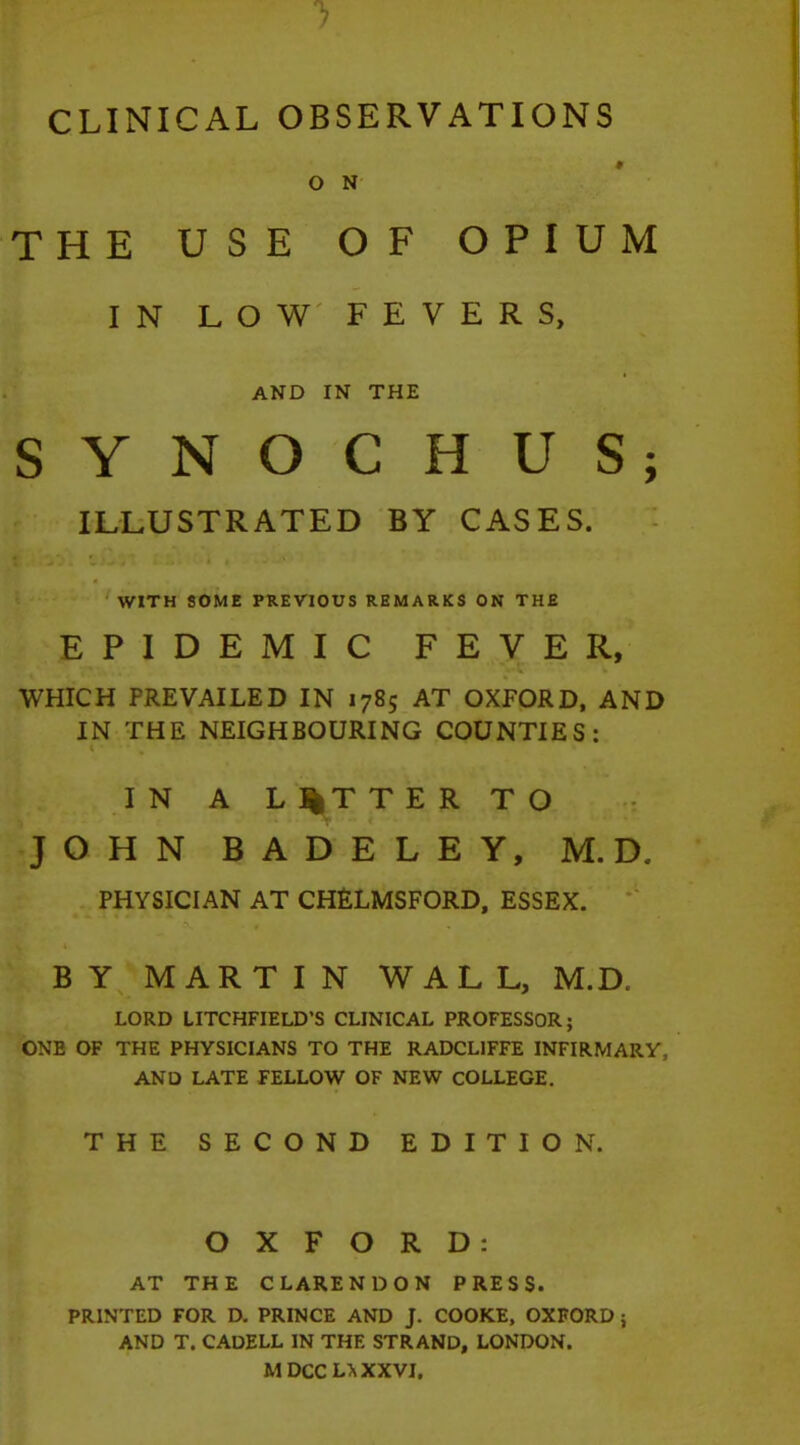 CLINICAL OBSERVATIONS M O N THE USE OF OPIUM IN LOW FEVERS, AND IN THE SYNOCHUS; ILLUSTRATED BY CASES. WITH SOME PREVIOUS REMARKS ON THE EPIDEMIC FEVER, WHICH PREVAILED IN 1785 AT OXFORD, AND IN THE NEIGHBOURING COUNTIES: I N A L ]|T T E R TO JOHN BADELEY, M.D. PHYSICIAN AT CHELMSFORD, ESSEX. BY MARTIN WALL, M.D. LORD LITCHFIELD'S CLINICAL PROFESSOR; ONE OF THE PHYSICIANS TO THE RADCL1FFE INFIRMARY, AND LATE FELLOW OF NEW COLLEGE. THE SECOND EDITION. OXFORD: AT THE CLARENDON PRESS. PRINTED FOR D. PRINCE AND J. COOKE, OXFORD; AND T. CADELL IN THE STRAND, LONDON. M DCC L> XXVI.