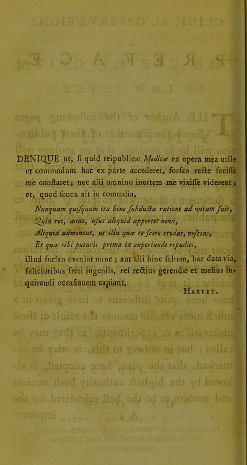 DENIQUE ut, fi quid reipublica2 Medkes ex opera mea utile et commodum hac ex parte accederet, forfan redle fecifle me conftaretj nec alii omnino inertem me vixiffe viderent $ et, quod fenex ait in comoedia, Nunquam quifquam ita bene fubdufta ratione ad mitam fuit, £>uin res, atas, ufus aliquid apportet no<vi, Aliquid admoneat, ut ilia qua te fcire credos, ne/cias, Et qua tibi putaris prima in experiundo repudies, illud forfan eveniat nunc ; aut alii hinc faltem, hac data via, felicioribus freti ingeniis, rei reclius gerendae et melius in- quirendi occafionem capiant. Harvey.