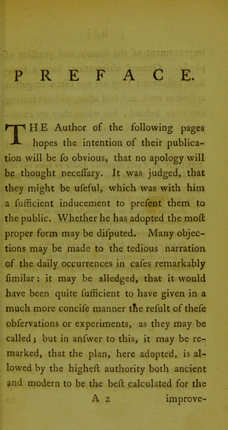 TH E Author of the following pages hopes the intention of their publica- tion will be fo obvious, that no apology will be thought neceflary. It was judged, that they might be ufeful, which was with him a fufficient inducement to prefent them to the public. Whether he has adopted the moll proper form may be difputed. Many objec- tions may be made to the tedious narration of the daily occurrences in cafes remarkably fimilar: it may be alledged, that it would have been quite fufficient to have given in a much more concife manner the refult of thefe obfervations or experiments, as they may be called; but in anfwer to this, it may be re- marked, that the plan, here adopted, is al- lowed by the higheft authority both ancient and modern to be the bell: calculated for the A 2 improve-
