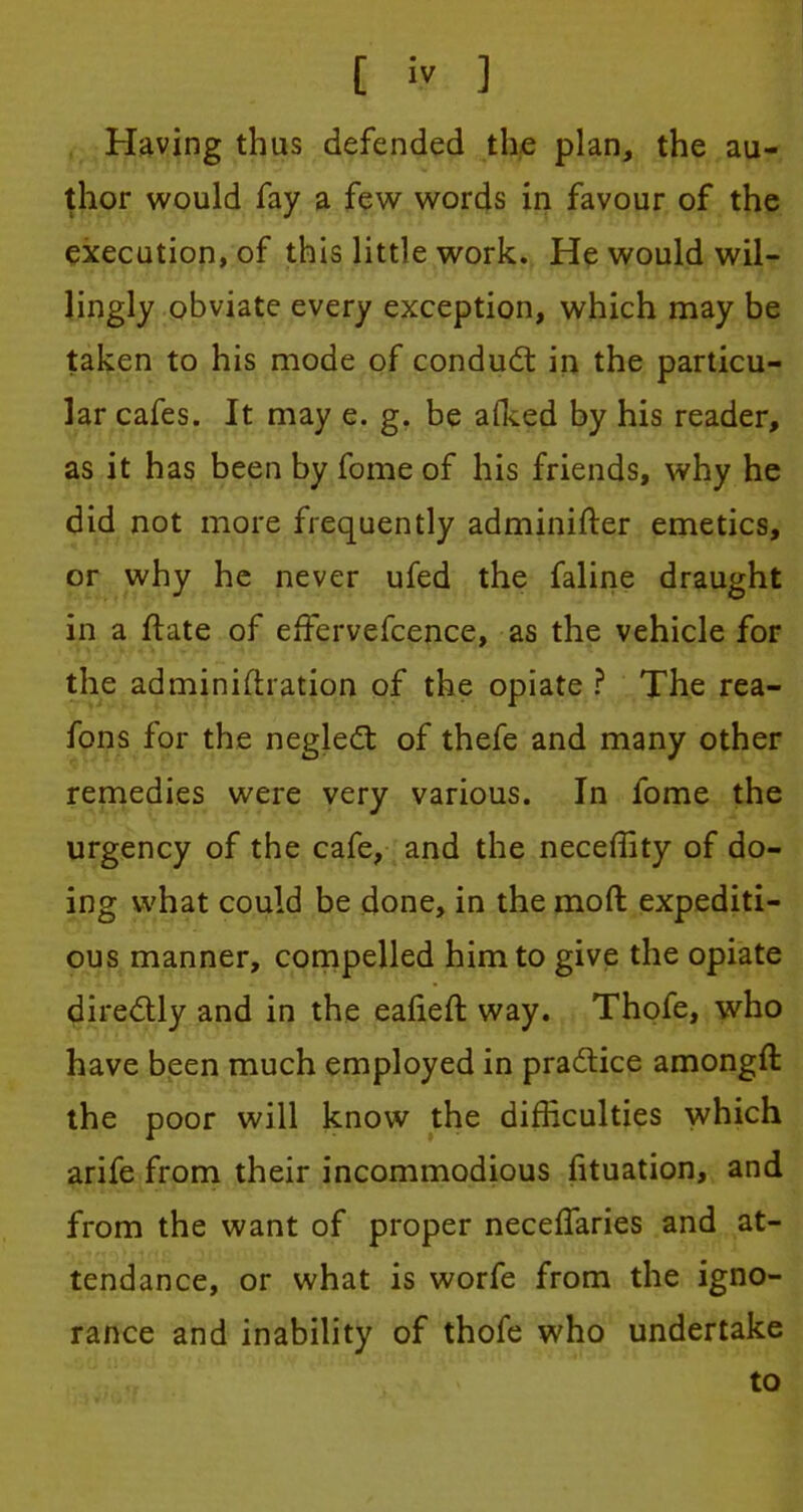 Having thus defended the plan, the au- thor would fay a few words in favour of the execution, of this little work. He would wil- lingly obviate every exception, which may be taken to his mode of conduct in the particu- lar cafes. It may e. g. be aiked by his reader, as it has been by fome of his friends, why he did not more frequently adminifter emetics, or why he never ufed the faline draught in a ftate of effervefcence, as the vehicle for the adminiftration of the opiate ? The rea- fons for the neglect of thefe and many other remedies were very various. In fome the urgency of the cafe, and the neceffity of do- ing what could be done, in the mod expediti- ous manner, compelled him to give the opiate directly and in the eafieft way. Thofe, who have been much employed in practice amongft the poor will know the difficulties which arife from their incommodious fituation, and from the want of proper neceffaries and at- tendance, or what is worfe from the igno- rance and inability of thofe who undertake to