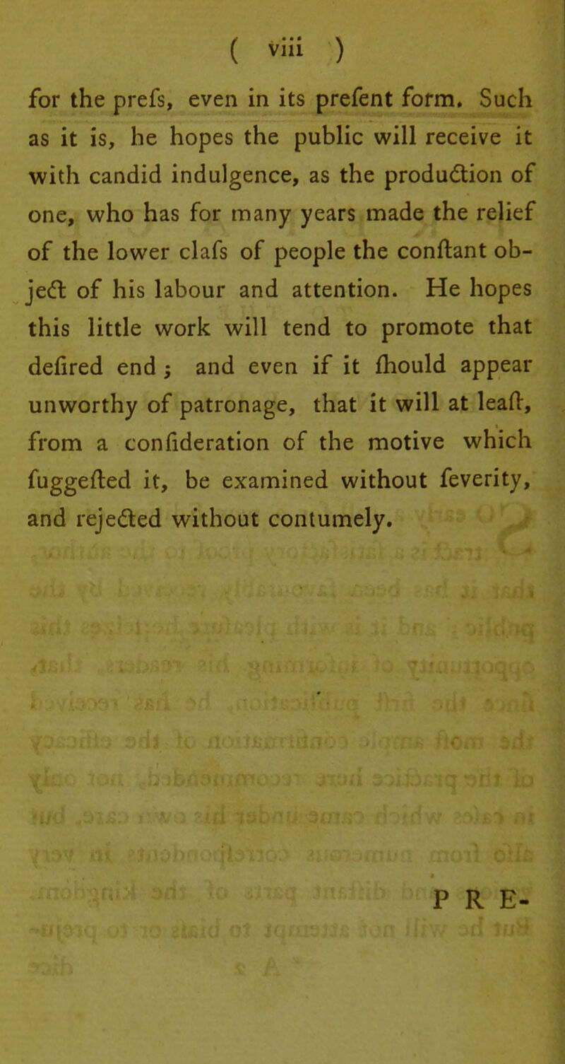 for the prefs, even in its prefent form. Such as it is, he hopes the public will receive it with candid indulgence, as the production of one, who has for many years made the relief of the lower clafs of people the conftant ob- ject of his labour and attention. He hopes this little work will tend to promote that defired end and even if it mould appear unworthy of patronage, that it will at leaf!:, from a confideration of the motive which fuggefted it, be examined without feverity, and rejected without contumely. PRE-