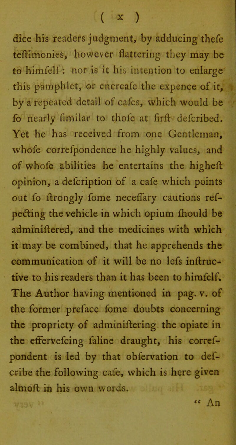 dice his readers judgment, by adducing thefe testimonies, however flattering they may be to himfelf: nor is it his intention to enlarge this pamphlet, or encreafe the expence of it, by a repeated detail of cafes, which would be fo nearly fimilar to thofe at firffc defcribed. Yet he has received from one Gentleman, whofe correfpondence he highly values, and of whofe abilities he entertains the highert. opinion, a defcription of a cafe v/hich points out fo flrongly fome necefTary cautions ref- pecting the vehicle in which opium mould be adminiftered, and the medicines with which it may be combined, that he apprehends the communication of it will be no lefs inftruc- tive to his readers than it has been to himfelf. The Author having mentioned in pag. v. of the former preface fome doubts concerning the propriety of administering the opiate in the effervefcing faline draught, his corref- pondent is led by that obfervation to def- cribe the following cafe, which is here given almoft in his own words.  An