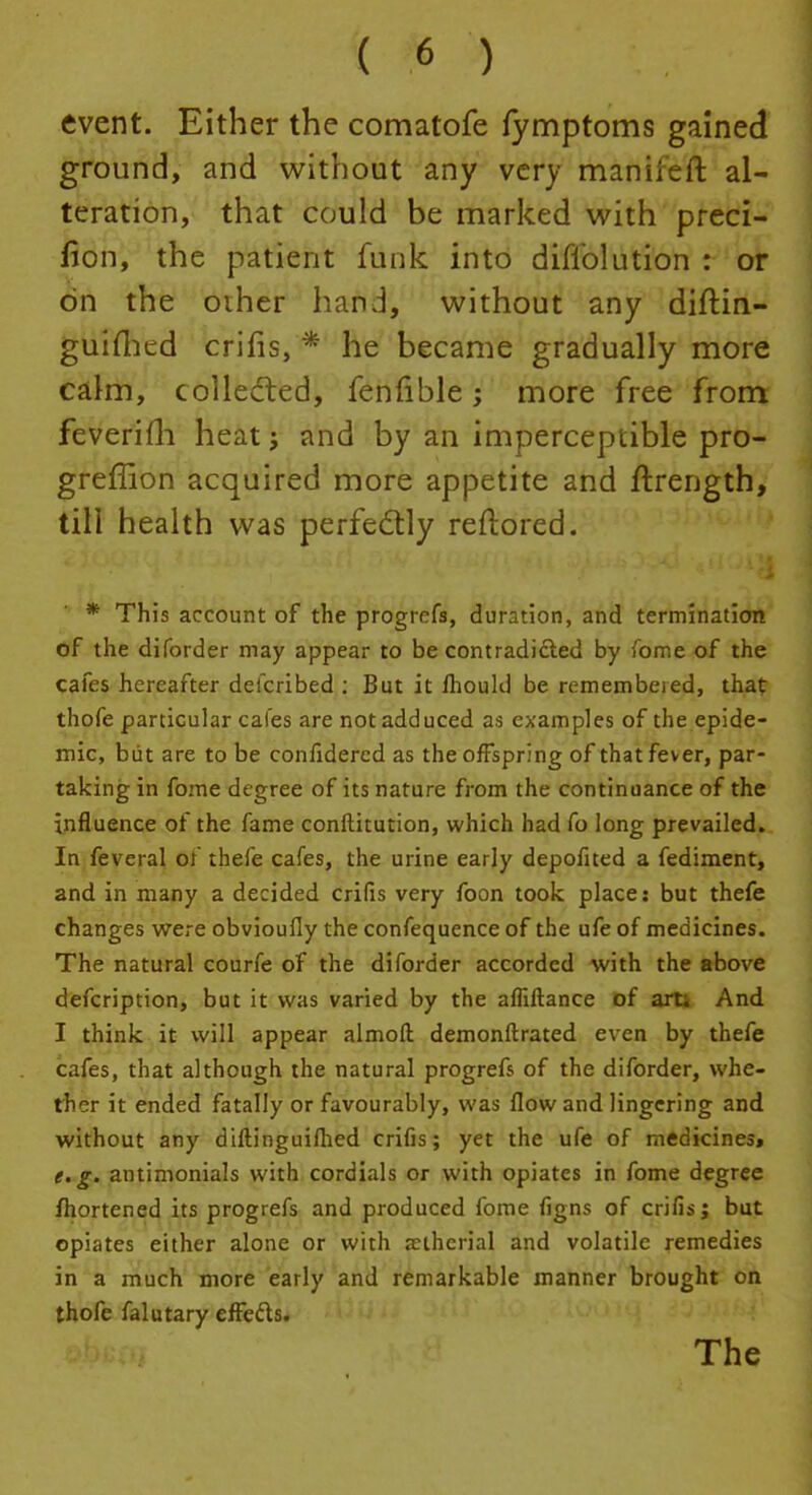 event. Either the comatofe fymptoms gained ground, and without any very maniieft al- teration, that could be marked with preci- fion, the patient funk into difi'olution : or on the other hand, without any diftin- guifhed crifis, * he became gradually more calm, collected, fenfible; more free from feveriih heat j and by an imperceptible pro- greffion acquired more appetite and ftrength, till health was perfectly reftored. * This account of the progrefs, duration, and termination of the diforder may appear to be contradicted by Tome of the cafes hereafter defcribed : But it fhouhl be remembejed, that thofe particular cafes are not adduced as examples of the epide- mic, but are to be confidercd as the offspring of that fever, par- taking in fome degree of its nature from the continuance of the influence of the fame conftitution, which had fo long prevailed. In feveral oi thefe cafes, the urine early depofited a fediment, and in many a decided crifis very foon took place: but thefe changes were obvioufly the confequence of the ufe of medicines. The natural courfe of the diforder accorded with the above defcription, but it was varied by the afliftance of arti And I think it will appear almofi: demonftrated even by thefe cafes, that although the natural progrefs of the diforder, whe- ther it ended fatally or favourably, was flow and lingering and without any diftinguifhed crifis; yet the ufe of medicines, e.g. antimonials with cordials or with opiates in fome degree fhortened its progrefs and produced fome figns of crifis; but opiates either alone or with auherial and volatile remedies in a much more early and remarkable manner brought on thofe falutary effects. The