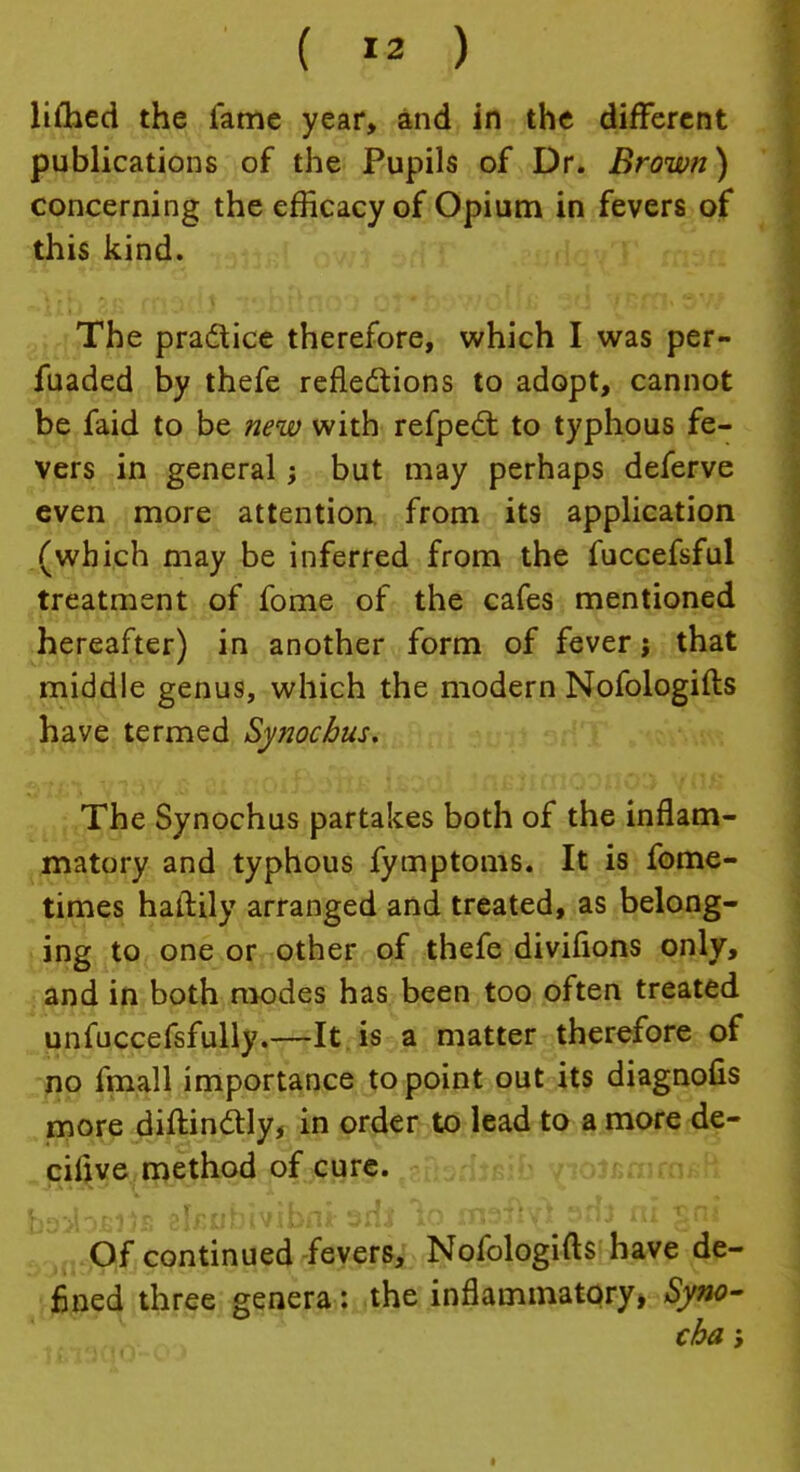 limed the fame year, and in the different publications of the Pupils of Dr. Brown) concerning the efficacy of Opium in fevers of this kind. The pra&ice therefore, which I was per- fuaded by thefe reflections to adopt, cannot be faid to be new with refpect to typhous fe- vers in general; but may perhaps deferve even more attention from its application (which may be inferred from the fuccefsful treatment of fome of the cafes mentioned hereafter) in another form of fever; that middle genus, which the modern Nofologifts have termed Synochus. The Synochus partakes both of the inflam- matory and typhous fymptoms. It is fome- times haflily arranged and treated, as belong- ing to one or other of thefe divifions only, and in both modes has been too often treated unfuccefsfully.—It is a matter therefore of no fmall importance to point out its diagnofis more diftinctly, in order to lead to a more de- ciiive method of cure. Of continued fevers, Nofologifts have de- fined three genera: the inflammatory, Syno- cba;