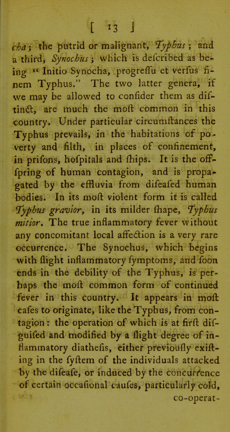 cha-y the putrid or malignant, typhus ; and a third, Synochus; which is defcribed as be- ing  Initio Synocha, progreffu et verfus fi- nem Typhus. The two latter genera, if we may be allowed to confider them as dis- tinct, are much the moft common in this country. Under particular circumftances the Typhus prevails, in the habitations of po- verty and filth, in places of confinement, in prifons, hofpitals and fhips. It is the orT- fpring of human contagion, and is propa^ gated by the effluvia from difeafed human bodies. In its moft violent form it is called typhus gravior, in its milder fliape, typhus mitior. The true inflammatory fever without any concomitant local arTe&ion is a very rare occurrence. The Synochus, which begins with flight inflammatory fymptoms, and foon ends in the debility of the Typhus, is per- haps the moft common form of continued fever in this country. It appears in moft cafes to originate, like the Typhus, from con- tagion : the operation of which is at firft dif- guifed and modified by a flight degree of in- flammatory diathefis, either previoufly exift- ing in the fyftem of the individuals attacked by the difeafe, or induced by the concurrence of certain occaflonal caufes, particularly cold, co-operat-