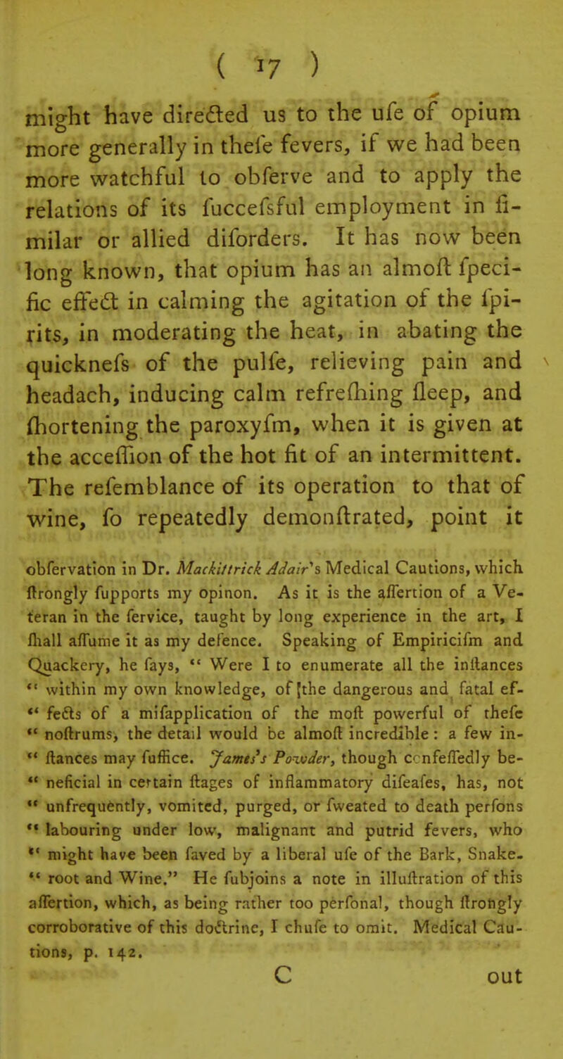 might have directed us to the ufe of opium more generally in thefe fevers, if we had been more watchful to obferve and to apply the relations of its fuccefsful employment in fi- milar or allied diforders. It has now been long known, that opium has an almofl fpeci- fic effect in calming the agitation of the fpi- rits, in moderating the heat, in abating the quicknefs of the pulfe, relieving pain and ^ headach, inducing calm refrefliing fleep, and (hortening the paroxyfm, when it is given at the accemon of the hot fit of an intermittent. The refemblance of its operation to that of wine, fo repeatedly demonftrated, point it obfervation in Dr. Mackittrick Adair % Medical Cautions, which ftrongly fupports my opinon. As it is the aflertion of a Ve- teran in the fervice, taught by long experience in the art, I fhall aflume it as my defence. Speaking of Empiricifm and Quackery, he fays,  Were I to enumerate all the initances  within my own knowledge, of {the dangerous and fatal ef-  fetts of a mifapplication of the moft powerful of thefc M noftrums, the detail would be almoft incredible: a few in-  ftances may fuffice. Jamtss Powder, though ccnfeffedly be-  neficial in certain ftages of inflammatory difeafes, has, not  unfrequently, vomited, purged, or fweated to death perfons M labouring under low, malignant and putrid fevers, who *' might have been faved by a liberal ufe of the Bark, Snake.  root and Wine. He fubjoins a note in illuftration of this affertion, which, as being rather too perfonal, though ffrohgly corroborative of this doctrine, I chufe to omit. Medical Cau- tions, p. 142. C out