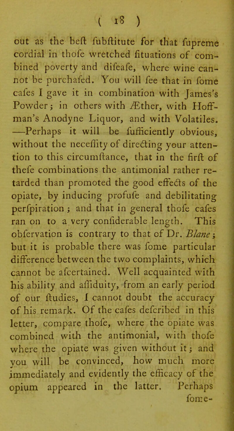 out as the beft fubftitute for that fupreme cordial in thofe wretched fituations of com- bined poverty and difeafe, where wine can- not be purchafed. You will fee that in fome cafes I gave it in combination with James's Powder; in others with ./Ether, with Hoff- man's Anodyne Liquor, and with Volatiles. —Perhaps it will be fufficiently obvious, without the neceflity of directing your atten- tion to this circumftance, that in the firft of thefe combinations the antimonial rather re- tarded than promoted the good effects of the opiate, by inducing profufe and debilitating perfpiration ; and that in general thofe cafes ran on to a very confiderable length. This obfervation is contrary to that of Dr. Blane; but it is probable there was fome particular difference between the two complaints, which cannot be afcertained. Well acquainted with his ability and afTiduity, from an early period of our ftudies, I cannot doubt the accuracy of his remark. Of the cafes defcribed in this letter, compare thofe, where the opiate was combined with the antimonial, with thofe where the opiate was given without it; and vou will be convinced, how much more immediately and evidently the efficacy of the opium appeared in the latter. Perhaps fome-