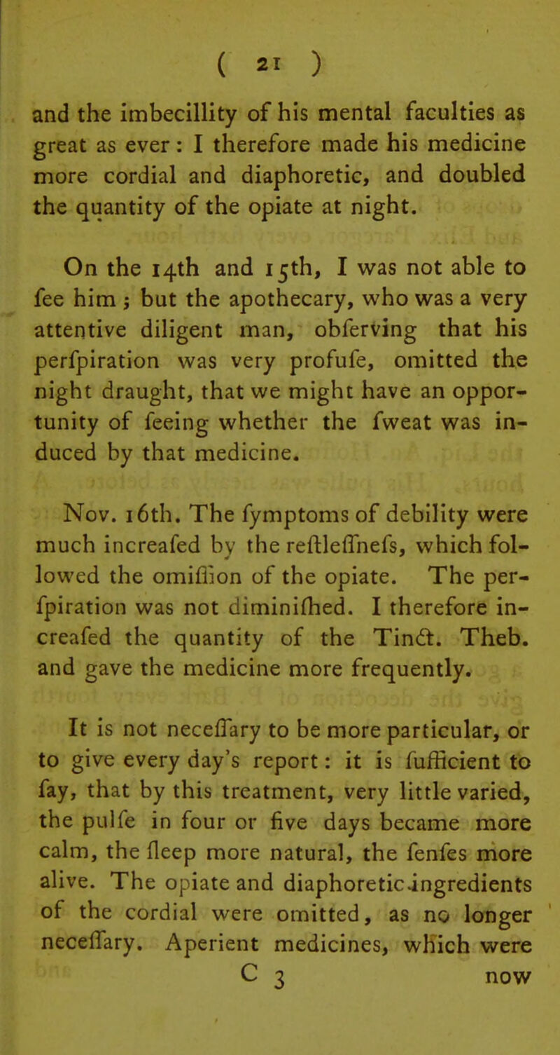 and the imbecillity of his mental faculties as great as ever: I therefore made his medicine more cordial and diaphoretic, and doubled the quantity of the opiate at night. On the 14th and 15th, I was not able to fee him j but the apothecary, who was a very attentive diligent man, obferving that his perfpiration was very profufe, omitted the night draught, that we might have an oppor- tunity of feeing whether the fweat was in- duced by that medicine. Nov. 16th. The fymptoms of debility were much increafed bv the reftleffnefs, which fol- lowed the omiflion of the opiate. The per- fpiration was not diminifhed. I therefore in- creafed the quantity of the Tindt. Theb. and gave the medicine more frequently. It is not neceffary to be more particular, or to give every day's report: it is fufficient to fay, that by this treatment, very little varied, the pulfe in four or five days became more calm, the fleep more natural, the fenfes more alive. The opiate and diaphoreticingredients of the cordial were omitted, as no longer neceifary. Aperient medicines, which were C 3 now