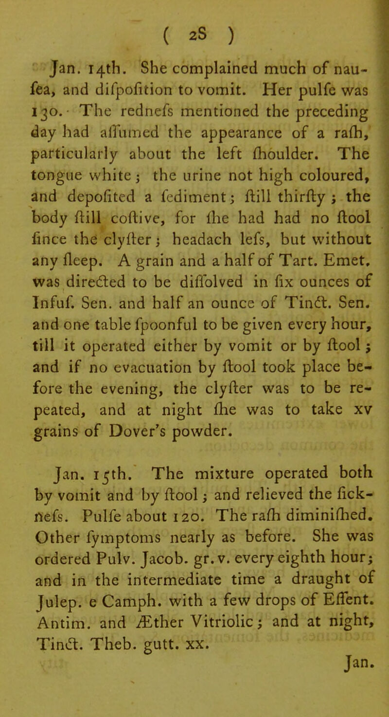 Jan. 14th. She complained much of nau- fea, and difpofition to vomit. Her pulfe was 130. The rednefs mentioned the preceding day had alTumed the appearance of a rafti, particularly about the left moulder. The tongue white; the urine not high coloured, and deposited a fediment; ftill thirfty ; the body ftill coftive, for fhe had had no ftool fince the clyfter; headach lefs, but without any fleep. A grain and a half of Tart. Emet, was directed to be difTolved in fix ounces of Infuf. Sen. and half an ounce of Tinct. Sen. and one table fpoonful to be given every hour, till it operated either by vomit or by ftool j and if no evacuation by ftool took place be- fore the evening, the clyfter was to be re- peated, and at night fhe was to take xv grains of Dover's powder. Jan. 15th. The mixture operated both by vomit and by ftool; and relieved the fick- nefs. Pulfe about 120. The ram diminifhed. Other fymptoms nearly as before. She was ordered Pulv. Jacob, gr.v. every eighth hour; and in the intermediate time a draught of Julep, e Camph. with a few drops of ErTent. Antim. and ^ther Vitriolic; and at night, TincT:. Theb. gutt. xx.