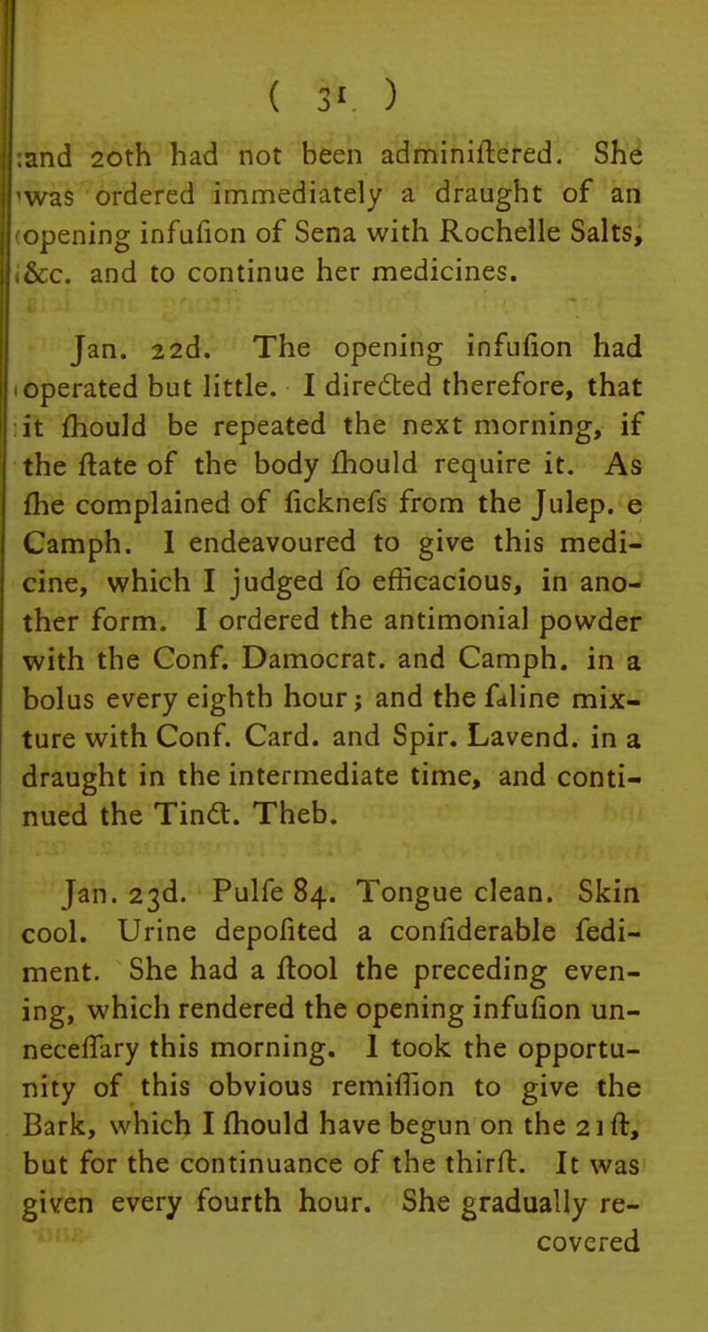 ( 3' ) :and 20th had not been administered. She ^was ordered immediately a draught of an opening infufion of Sena with Rochelle Salts, <&c. and to continue her medicines. Jan. 22d. The opening infufion had • operated but little. I directed therefore, that it mould be repeated the next morning, if the ftate of the body mould require it. As me complained of ficknefs from the Julep, e Camph. I endeavoured to give this medi- cine, which I judged fo efficacious, in ano- ther form. I ordered the antimonial powder with the Conf. Damocrat. and Camph. in a bolus every eighth hour; and the fdline mix- ture with Conf. Card, and Spir. Lavend. in a draught in the intermediate time, and conti- nued the Tincl. Theb. Jan. 23d. Pulfe 84. Tongue clean. Skin cool. Urine depofited a conliderable fedi- ment. She had a ftool the preceding even- ing, which rendered the opening infufion un- neceffary this morning. 1 took the opportu- nity of this obvious remifiion to give the Bark, which I mould have begun on the 21ft, but for the continuance of the thirft. It was given every fourth hour. She gradually re- covered