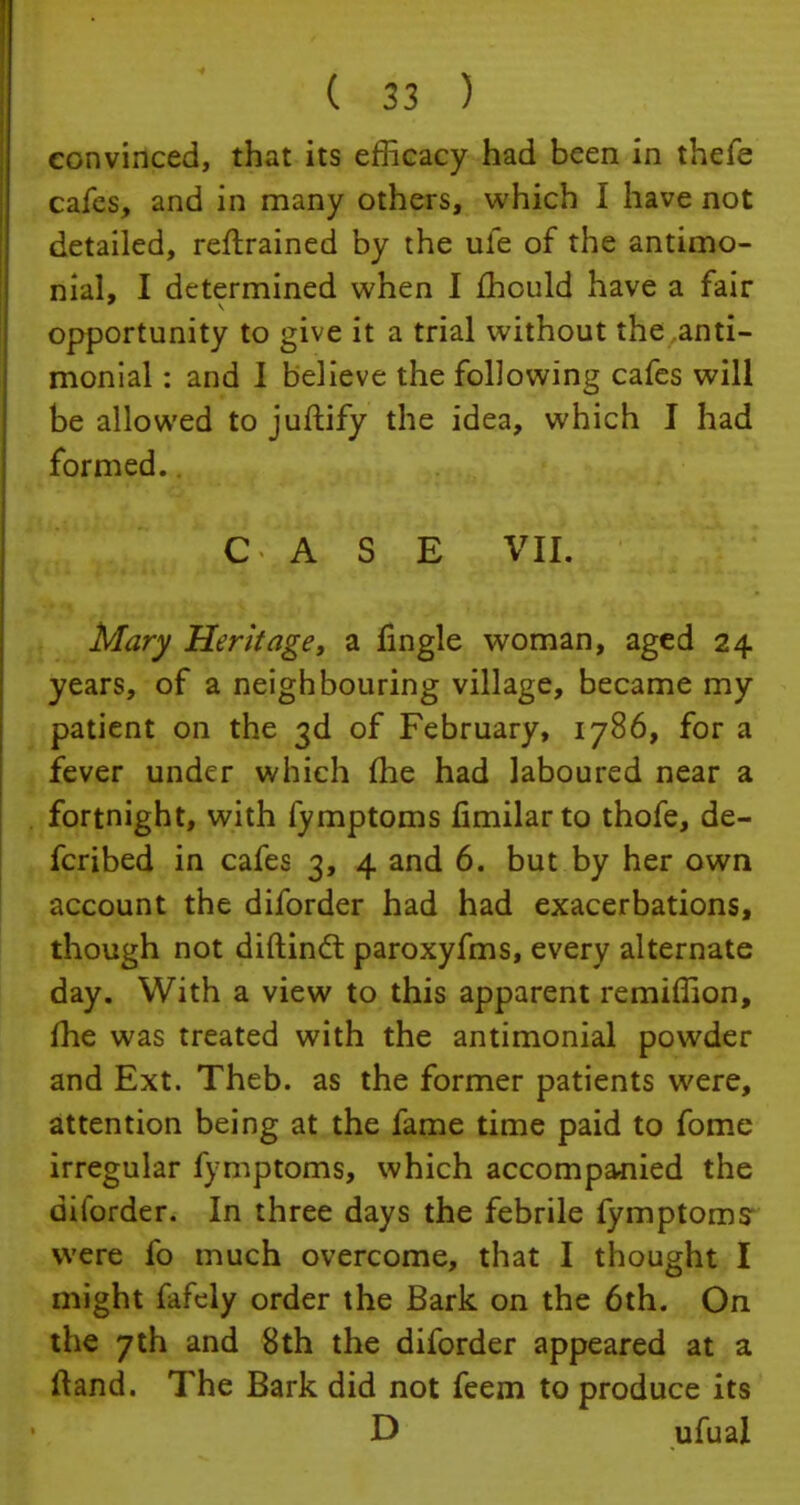 convinced, that its efficacy had been in thefe cafes, and in many others, which I have not detailed, retrained by the ule of the antimo- nial, I determined when I fhculd have a fair opportunity to give it a trial without the anti- monial: and I believe the following cafes will be allowed to juftify the idea, which I had formed. r^ji'U'M vii. Mary Heritage, a fingle woman, aged 24 years, of a neighbouring village, became my patient on the 3d of February, 1786, for a fever under which (he had laboured near a fortnight, with fymptoms fimilarto thofe, de- fcribed in cafes 3, 4 and 6. but by her own account the diforder had had exacerbations, though not diftinct paroxyfms, every alternate day. With a view to this apparent remiffion, me was treated with the antimonial powder and Ext. Theb. as the former patients were, attention being at the fame time paid to fome irregular fymptoms, which accompanied the diibrder. In three days the febrile fymptoms; were fo much overcome, that I thought I might fafcly order the Bark on the 6th. On the 7th and 8th the diforder appeared at a ftand. The Bark did not feem to produce its D ufual