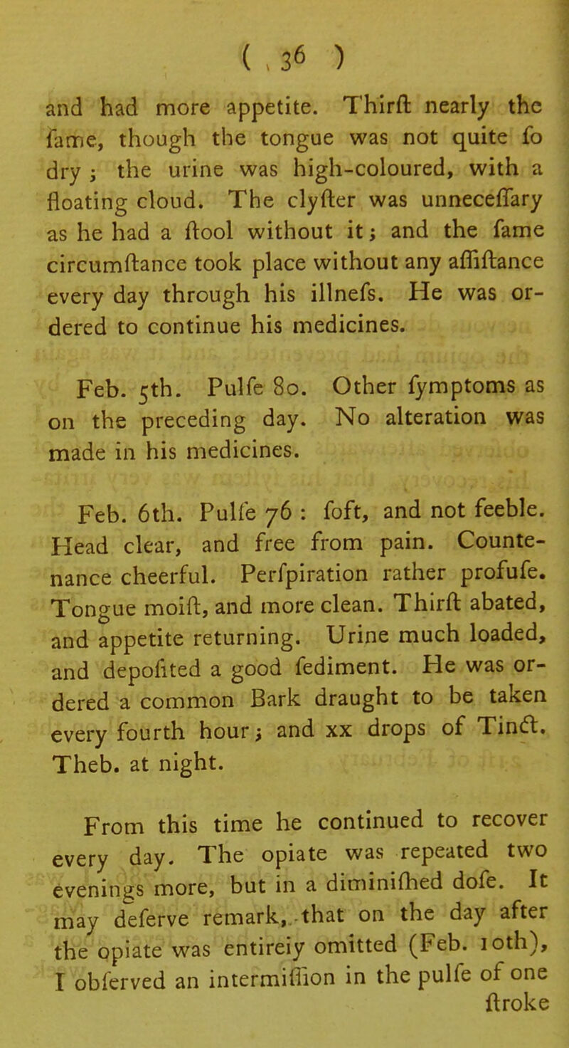 ( . 3« ) and had more appetite. Thirft nearly the lame, though the tongue was not quite fo dry j the urine was high-coloured, with a floating cloud. The clyfter was unnecefTary as he had a ftool without it; and the fame circumftance took place without any afliftance every day through his illnefs. He was or- dered to continue his medicines. Feb. 5th. Pulfe 80. Other fymptoms as on the preceding day. No alteration was made in his medicines. Feb. 6th. Pulfe 76 : foft, and not feeble. Head clear, and free from pain. Counte- nance cheerful. Perfpiration rather profufe. Tongue moid:, and more clean. Thirft abated, and appetite returning. Urine much loaded, and depofited a good fediment. He was or- dered a common Bark draught to be taken every fourth hour; and xx drops of Tin<ft. Theb. at night. From this time he continued to recover every day. The opiate was repeated two evenings more, but in a diminished dofe. It may deferve remark,,that on the day after the opiate was entireiy omitted (Feb. 10th), I obferved an intermiffion in the pulfe of one ftroke