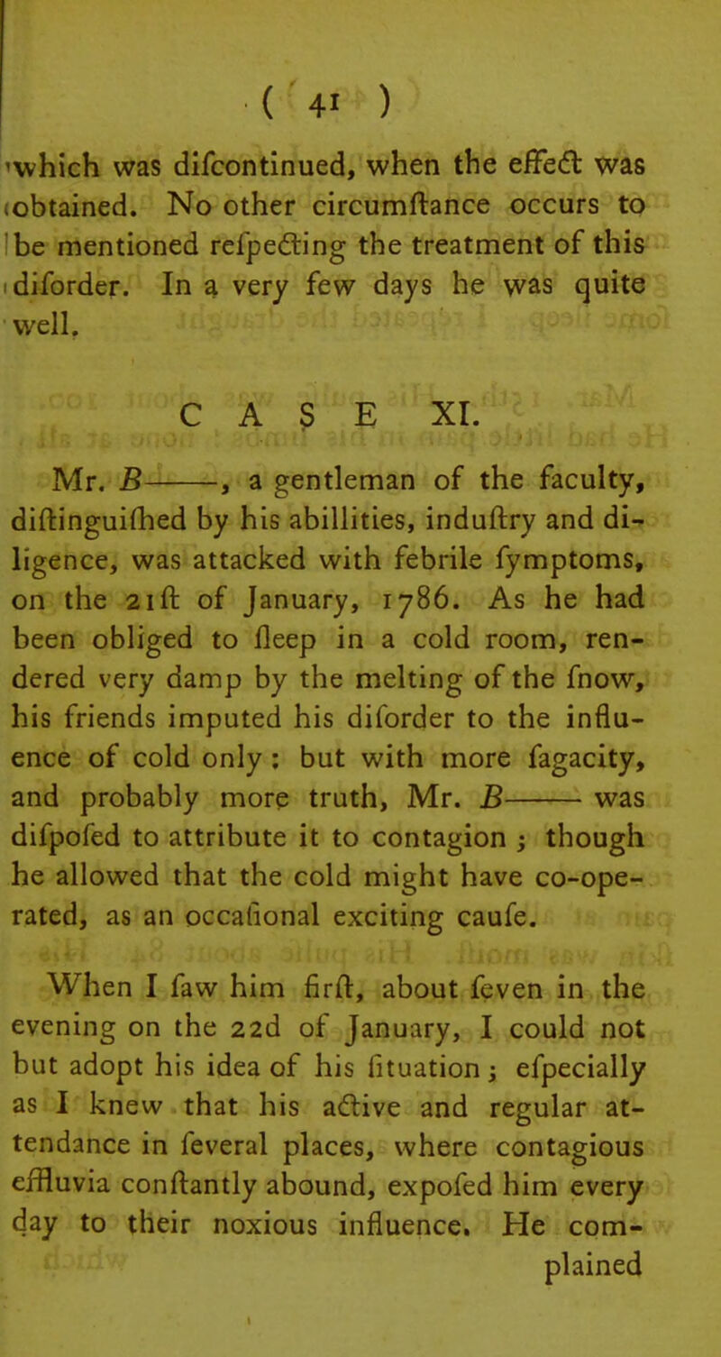 'which was difcontinued, when the effect was (obtained. No other circumftance occurs to be mentioned refpecting the treatment of this i diforder. In a very few days he was quite well. Mr. B , a gentleman of the faculty, diftinguifhed by his abillities, induftry and di- ligence, was attacked with febrile fymptoms, on the 21ft of January, 1786. As he had been obliged to fleep in a cold room, ren- dered very damp by the melting of the fnow, his friends imputed his diforder to the influ- ence of cold only : but with more fagacity, and probably more truth, Mr. B was difpofed to attribute it to contagion ; though he allowed that the cold might have co-ope- rated, as an occalional exciting caufe. When I faw him firft, about feven in the evening on the zid of January, I could not but adopt his idea of his lituation; efpecially as I knew that his active and regular at- tendance in feveral places, where contagious effluvia conftantly abound, expofed him every day to their noxious influence. He com- plained