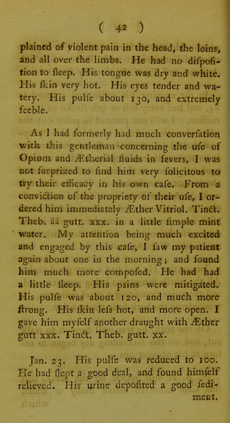 ( 4* ) plained of violent pain in the head, the loins, and all over the limbs. He had no difpofi- tion to fleep. His tongue was dry and white. His fkin very hot. His eyes tender and wa- tery. His pulfe about 130, and extremely feeble. As I had formerly had much converfation with this gentleman -concerning the ufe of Opium and Mtlitvhl fluids in fevers, I was not furprized to rind him very folicitous to try their efficacy in his own cafe. From a conviction of the propriety of their ufe, I or- dered him immediately ^Ether Vitriol. Tinct. Theb. aa gutt. xxx. in a little fimple mint water. My attention being much excited and engaged by this cafe, I faw my patient again about one in the morning; and found him much more compofed. He had had a little lleep. His pains were mitigated. His pulfe was about 120, and much more ftrong. His fkin lefs hot, and more open. I gave him myfelf another draught with iEther gutt xxx. Tindt. Theb. gutt. xx. Jan. 23. His pulfe was reduced to 100. He had flept a good deal, and found himfelf relieved. His urine depofited a good fedi- ment.