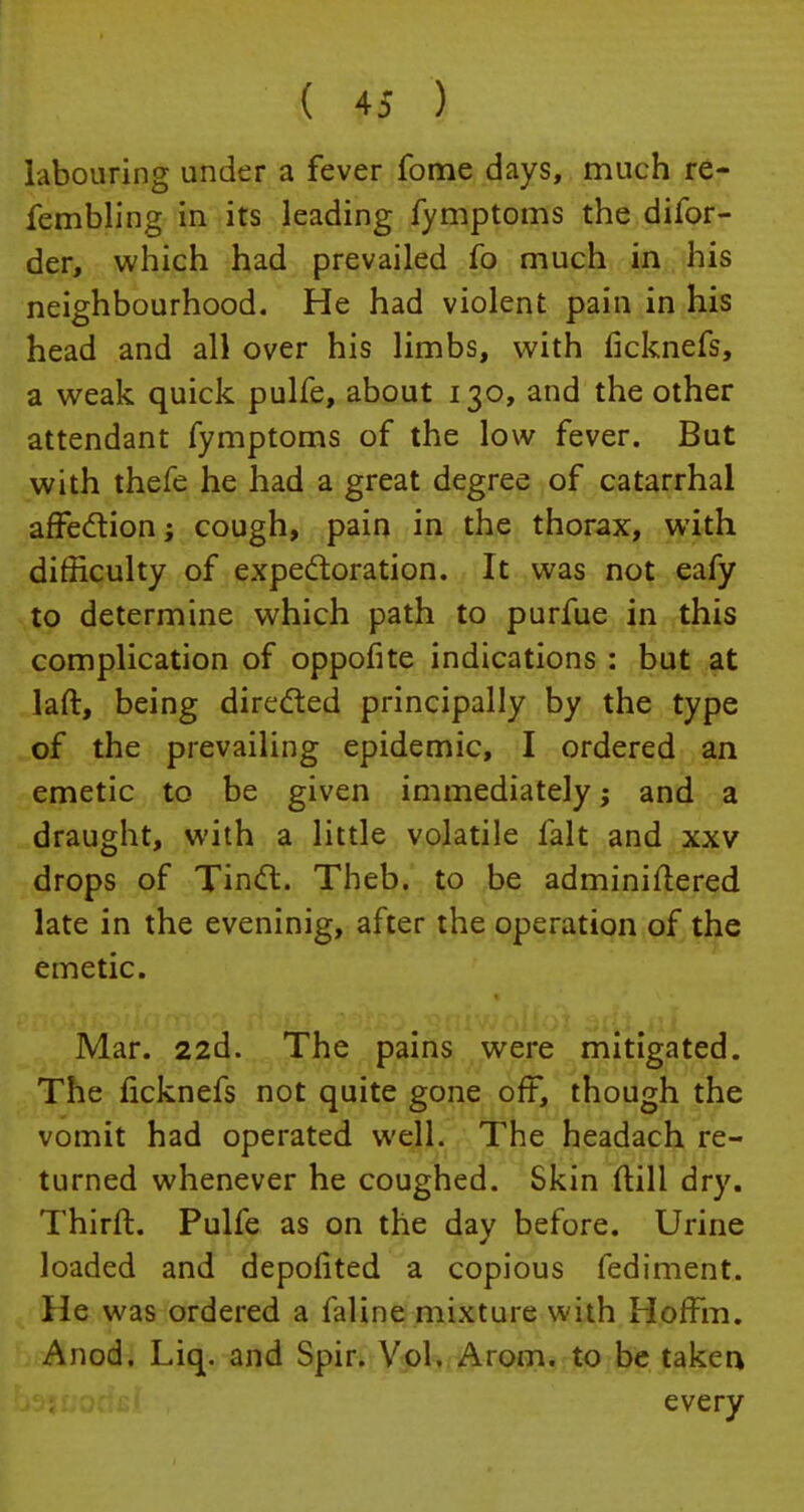 labouring under a fever fome days, much re- fembling in its leading fymptoms the difor- der, which had prevailed fo much in his neighbourhood. He had violent pain in his head and all over his limbs, with ficknefs, a weak quick pulfe, about 130, and the other attendant fymptoms of the low fever. But with thefe he had a great degree of catarrhal affection; cough, pain in the thorax, with difficulty of expectoration. It was not eafy to determine which path to purfue in this complication of oppofite indications : but at laft, being directed principally by the type of the prevailing epidemic, I ordered an emetic to be given immediately; and a draught, with a little volatile fait and xxv drops of Tinct. Theb. to be adminiilered late in the eveninig, after the operation of the emetic. Mar. 22d. The pains were mitigated. The ficknefs not quite gone off, though the vomit had operated well. The headach re- turned whenever he coughed. Skin ftill dry. Thirft. Pulfe as on the day before. Urine loaded and depofited a copious fediment. He was ordered a faline mixture with Hoffm. Anod. Liq. and Spir. Vol. Arom. to be taken every