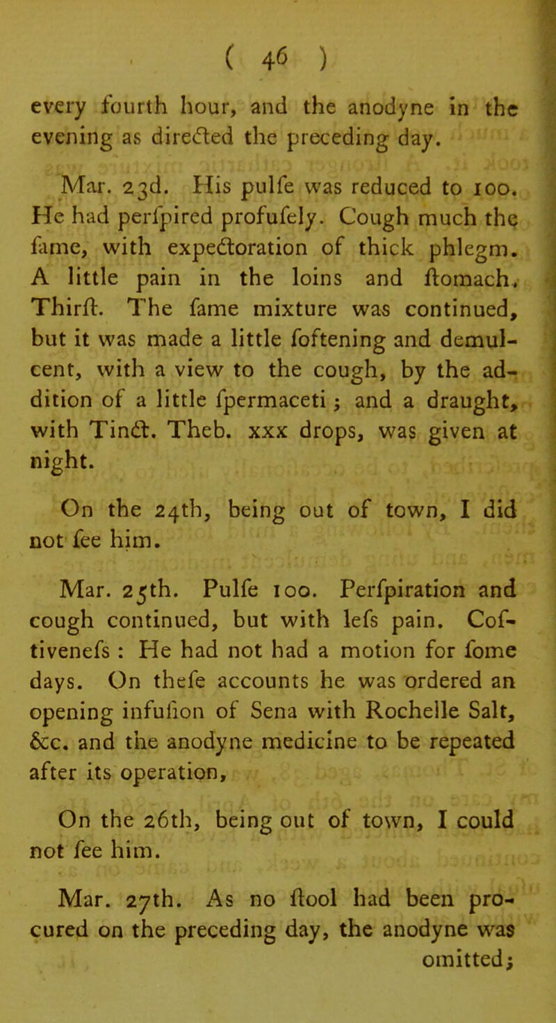 every fourth hour, and the anodyne in the evening as directed the preceding day. Mar. 23d. His pulfe was reduced to 100. He had perlpired profufely. Cough much the fame, with expectoration of thick phlegm. A little pain in the loins and ftomach. Thirft. The fame mixture was continued, but it was made a little foftening and demul- cent, with a view to the cough, by the ad- dition of a little fpermaceti •> and a draught, with Tinct. Theb. xxx drops, was given at night. On the 24th, being out of town, I did not fee him. Mar. 25th. Pulfe 100. Perfpiration and cough continued, but with lefs pain. Cof- tivenefs : He had not had a motion for fome days. On thefe accounts he was ordered an opening infuiion of Sena with Rochelle Salt, &c. and the anodyne medicine to be repeated after its operation, On the 26th, being out of town, I could not fee him. Mar. 27th. As no ftool had been pro- cured on the preceding day, the anodyne was omitted;