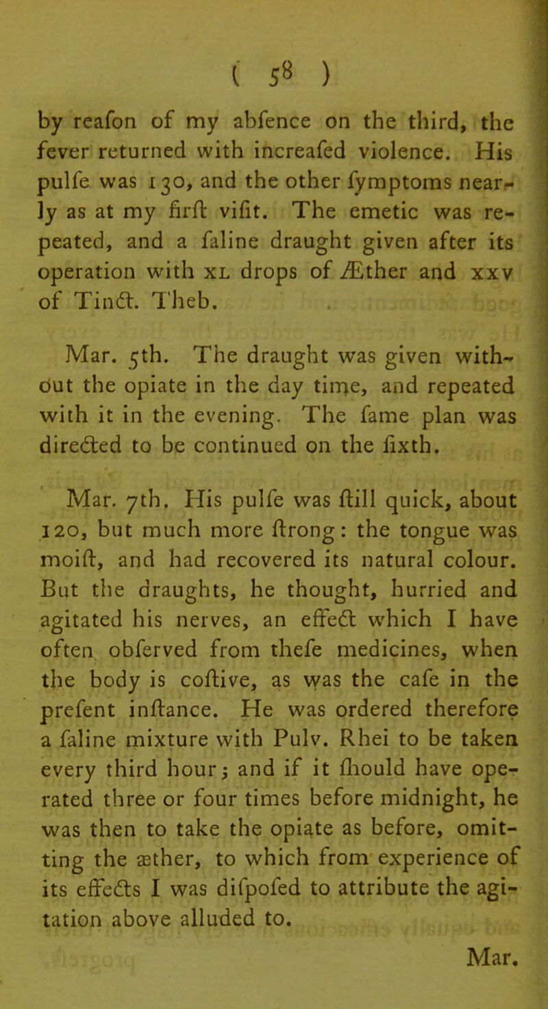 ( 5» ) by reafon of my abfence on the third, the fever returned with increafed violence. His pulfe was 130, and the other fymptoms near- ly as at my firft vifit. The emetic was re- peated, and a faline draught given after its operation with xl drops of iEther and xxv of Tinct. Theb. Mar. 5th. The draught was given with- dut the opiate in the day time, and repeated with it in the evening. The fame plan was directed to be continued on the fixth. Mar. 7thf His pulfe was frill quick, about 120, but much more ftrong: the tongue was moift, and had recovered its natural colour. But the draughts, he thought, hurried and agitated his nerves, an effect which I have often obferved from thefe medicines, when the body is coftive, as was the cafe in the prefent inftance. He was ordered therefore a faline mixture with Pulv. Rhei to be taken every third hour; and if it mould have ope- rated three or four times before midnight, he was then to take the opiate as before, omit- ting the sether, to which from experience of its effects I was difpofed to attribute the agi- tation above alluded to. Mar.