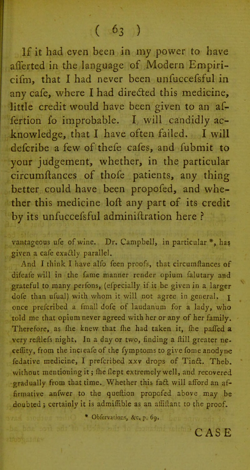 If it had even been in my power to have afferted in the language of Modern Empiri- cifm, that I had never been unfuccefsful in defcribe a few of thefe cafes, and fubmit to ther this medicine loft any part of its credit by its unfuccefsful adminiftration here ? vantageous ufe of wine. Dr. Campbell, in particular *, has given a cafe exa&ly parallel. And I think I have alfo feen proofs, that circumftances of difeafe will in the fame manner render opium falutary and grateful to many perfons, (efpecially if it be given in a larger dofe than ufual) with whom it will not agree in general, j once prefcribed a fmall dofe of laudanum for a lady, who told me that opium never agreed with her or any of her family. Therefore, as Ihe knew that Ihe had taken it, Ihe pa/Ted a very reftlefs night, Jn a day or two, finding a ftill greater ne- ceflity, from the incieafeof the fymptomsto give fome anodyne fedative medicine, I prefcribed xxv drops of TincT;. Theb. without mentioning it; fhe flept extremely well, and recovered gradually from that time. Whether this fadl will afford an af- firmative anfwer to the queftion propofed above may be doubted; certainly it is admiffible as an alfiilant to the proof. * Obfervatior.s, Sec, p, 69.