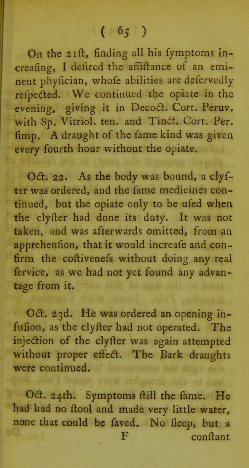 On the 21 ft, finding all his fymptoms in- creafing, I defired the affiftance of an emi- nent phyfician, whofe abilities are defervedly refpe&ed. We continued the opiate in the evening, giving it in Decoct. Cort. Peruv. with Sp. Vitriol, ten. and Tinct. Cort. Per. fimp. A draught of the fame kind was given every fourth hour without the opiate. Oct. 22. As the body was bound, a clyf- ter was ordered, and the fame medicines con- tinued, but the opiate only to be ufed when the clyfter had done its duty. It was not taken, and was afterwards omitted, from an apprehension, that it would increafe and con- firm the coftivenefs without doing any real fervice, as we had not yet found any advan- tage from it. Oct. 23d. He was ordered an opening in- fufion, as the clyfter had not operated. The injection of the clyfter was again attempted without proper effect. The Bark draughts were continued. Oct. 24th. Symptoms ftill the fame. He had had no ftool and made very little water, none that could be faved. No fleep, but a F conftant