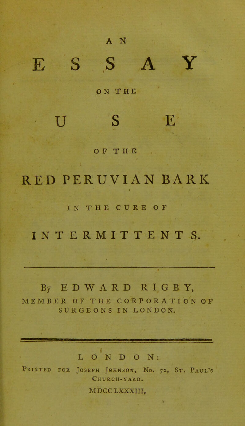 E S S A Y ON THE U S E O F T H E RED PERUVIAN BARK IN THE CURE OF INTERMITTENT S. By EDWARD RIGBY, MEMBER OF THE CORPORATION OF SURGEONS IN LONDON. f ^ LONDON: Printed for Joseph Johnson, No. 72, St. Paul's Church-yard. MDCC LXXXIII.