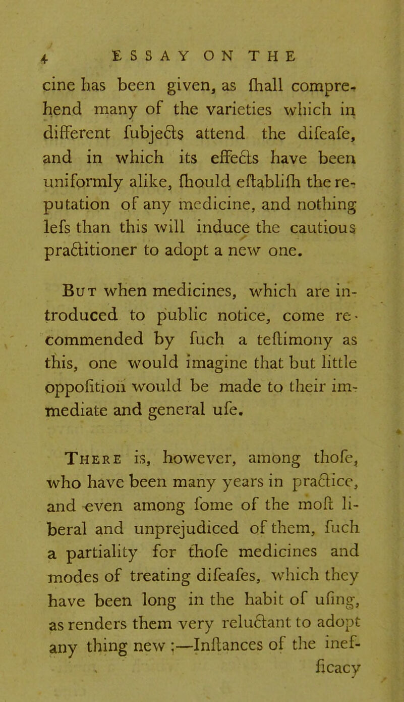 cine has been given, as mall compre- hend many of the varieties which in different fubjects attend the difeafe, and in which its effects have been uniformly alike, fhould eftablifh there-, putation of any medicine, and nothing lefs than this will induce the cautious practitioner to adopt a new one. But when medicines, which are in- troduced to public notice, come re- commended by fuch a teflimony as this, one would imagine that but little oppofitioii would be made to their im- mediate and general ufe. There is, however, among thofc, who have been many years in practice, and even among fome of the mofl li- beral and unprejudiced of them, fuch a partiality for thofe medicines and modes of treating difeafes, which they have been long in the habit of ufing, as renders them very reluctant to adopt any thing new Inftances of the inef-