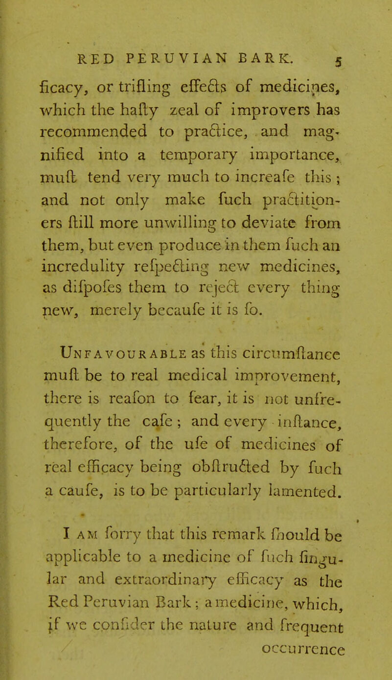 ficacy, or trifling effects of medicines, which the hafty zeal of improvers has recommended to practice, and mag- nified into a temporary importance, mud tend very much to increafe this ; and not only make fuch practition- ers {till more unwilling to deviate from them, but even produce in them fuch an incredulity refpefting new medicines, as difpofes them to reject every thing new, merely becaufe it is fo. Unfavourable as this circumflance mud be to real medical improvement, there is reafon to fear, it is not unfre- quently the cafe ; and every inftance, therefore, of the ufe of medicines of real efficacy being obftru&ed by fuch a caufe, is to be particularly lamented. I am forry that this remark fbould be applicable to a medicine of fuch lingu- lar and extraordinary efficacy as the Red Peruvian Bark; a medicine, which, jf we conhder the nature and frequent occurrence