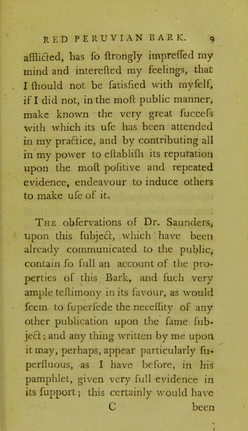 afflicled, has fo ftrongly impreffed my mind and interefted my feelings, that I mould not be fatisfied with myfelf, if I did not, in the moft public manner, make known the very great fuccefs with which its ufe has been attended in my practice, and by contributing all in my power to eftablifh its reputation upon the moft politive and repeated evidence, endeavour to induce others to make ufe of it. The obfervations of Dr. Saunders, upon this fubject, which have been already communicated to the public, contain fo full an account of the pro- perties of this Bark, and fuch very ample teftimony in its favour, as would feem to fuperfede the neceffity of any other publication upon the fame fub* jecl; and any thing written by me upon it may, perhaps, appear particularly fu- perfluous, as I have before, in his pamphlet, given very full evidence in its fupport; this certainly would have C been