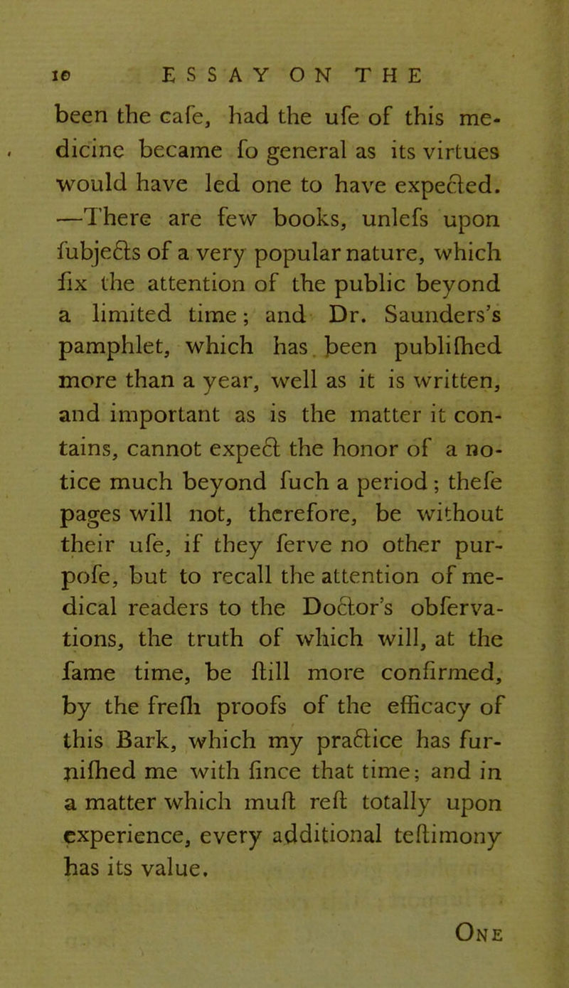 been the cafe, had the ufe of this me- dicine became fo general as its virtues would have led one to have expected. —There are few books, unlefs upon fubje&s of a very popular nature, which fix the attention of the public beyond a limited time; and Dr. Saunders's pamphlet, which has . been publifhed more than a year, well as it is written, and important as is the matter it con- tains, cannot expect the honor of a no- tice much beyond fuch a period ; thefe pages will not, therefore, be without their ufe, if they ferve no other pur- pofe, but to recall the attention of me- dical readers to the Doctor's obferva- tions, the truth of which will, at the fame time, be ftill more confirmed, by the frefli proofs of the efficacy of this Bark, which my practice has fur- nifhed me with fince that time; and in a matter which mull; reft totally upon experience, every additional teftimony has its value. One