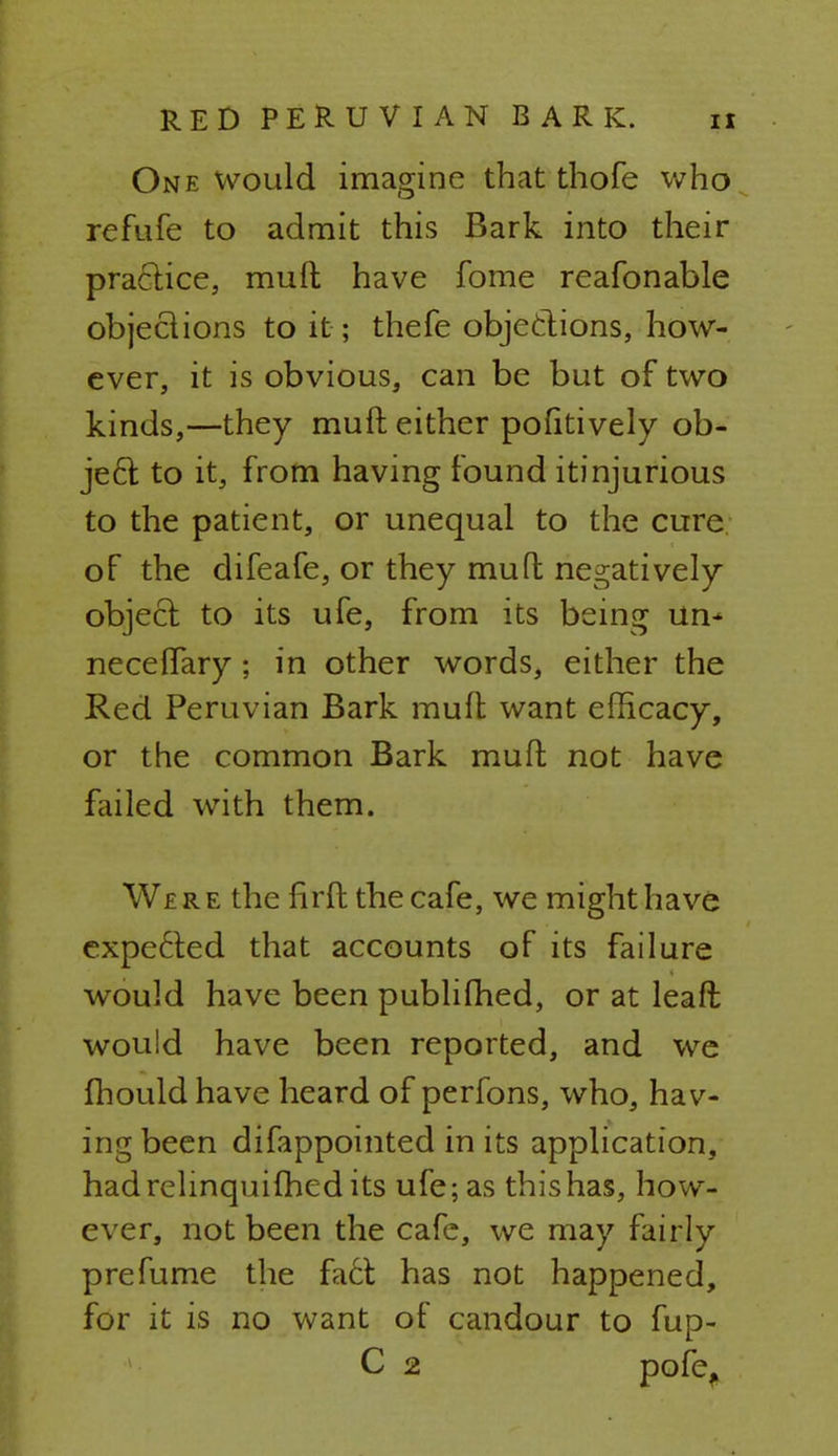 One would imagine that thofe who refufe to admit this Bark into their practice, muft have fome reafonable objections to it ; thefe objections, how- ever, it is obvious, can be but of two kinds,—they muft either pofitively ob- ject to it, from having found itinjurious to the patient, or unequal to the cure of the difeafe, or they muft negatively object to its ufe, from its being un* necelfary; in other words, either the Red Peruvian Bark muft want efficacy, or the common Bark muft not have failed, with them. We r e the firft the cafe, we might have expected that accounts of its failure would have been publifhed, or at leaft would have been reported, and we fhould have heard of perfons, who, hav- ing been difappointed in its application, had relinquished its ufe; as this has, how- ever, not been the cafe, we may fairly pre fume the fact has not happened, for it is no want of candour to fup- C 2 pofe,