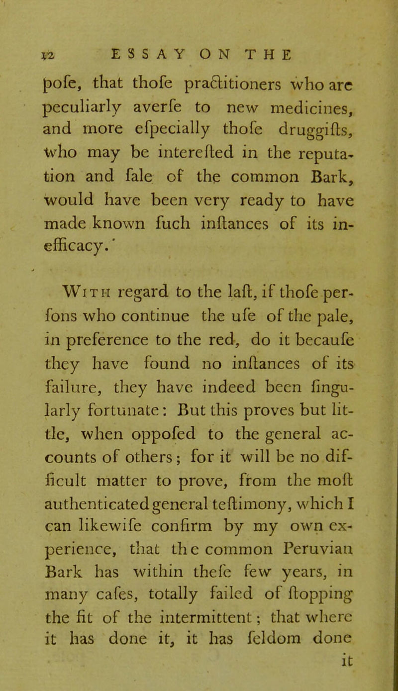 pofe, that thofe practitioners who arc peculiarly averfe to new medicines, and more efpecially thofe druggifts, who may be interefted in the reputa- tion and fale of the common Bark, would have been very ready to have made known fuch inflances of its in- efficacy.' With regard to the laft, if thofe per- fons who continue the ufe of the pale, in preference to the red, do it becaufe they have found no inflances of its failure, they have indeed been fingu- larly fortunate: But this proves but lit- tle, when oppofed to the general ac- counts of others ; for it will be no dif- ficult matter to prove, from the molt authenticated general teftimony, which I can likewife confirm by my own ex- perience, that the common Peruvian Bark has within thefe few years, in many cafes, totally failed of Mopping the fit of the intermittent; that where it has done it, it has feldom done it