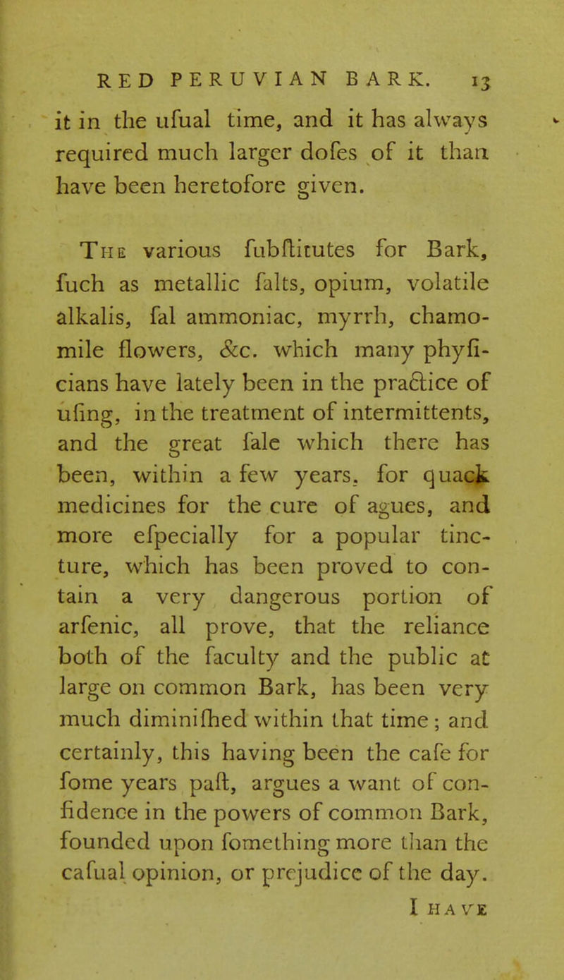 it in the ufual time, and it has always required much larger dofes of it than have been heretofore given. The various fubftitutes for Bark, fuch as metallic falts, opium, volatile alkalis, fal ammoniac, myrrh, chamo- mile flowers, &c. which many phyfi- cians have lately been in the practice of uling, in the treatment of intermittents, and the great fale which there has been, within a few years, for quack medicines for the cure of agues, and more efpecially for a popular tinc- ture, which has been proved to con- tain a very dangerous portion of arfenic, all prove, that the reliance both of the faculty and the public at large on common Bark, has been very much diminifhed within that time; and certainly, this having been the cafe for fome years paft, argues a want of con- fidence in the powers of common Bark, founded upon fomething more than the cafual opinion, or prejudice of the day. I HA VE