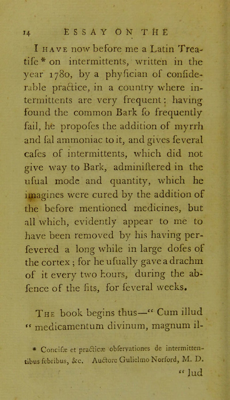 I have now before me a Latin Trea- tife * on intermittents, written in the year 1780, by a phyfician of confide- ruble pra£Hce, in a country where in- termittents are very frequent: having found the common Bark fo frequently fail, he propofes the addition of myrrh and fal ammoniac to it, and gives feveral cafes of intermittents, which did not give way to Bark, adminiftered in the ufual mode and quantity, which he imagines were cured by the addition of the before mentioned medicines, but all which, evidently appear to me to have been removed by his having per- fevered a long while in large dofes of the cortex; for he ufually gave a drachm of it every two hours, during the ab- fence of the fits, for feveral weeks. The book begins thus— Cum illud t( medicamentum divinum, magnum il- * Concife et praiSlicre obferyationes de intermitten- tibus febiibus, &c. Auftorc Gulielmo Norford, M. D.  Jud