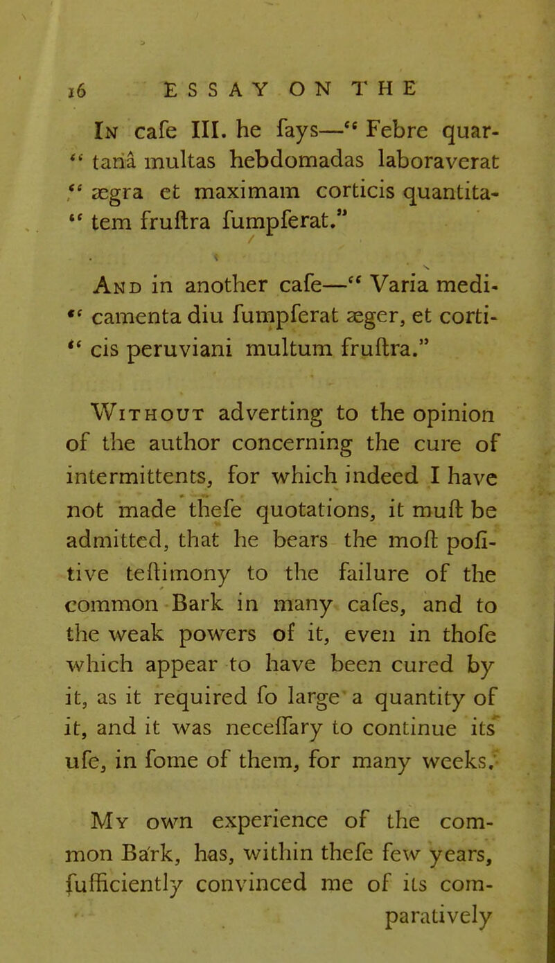 In cafe III. he fays—(t Febre quar- V tana multas hebdomadas laboraverat  segra et maximam corticis quantita- *' tern fruftra fumpferat. And in another cafe— Varia medi- *f camenta diu fumpferat aeger, et corti-  cis peruviani multum fruftra. Without adverting to the opinion of the author concerning the cure of intermittent^, for which indeed I have not made thefe quotations, it mult be admitted, that he bears the mofr. pofi- tive teftimony to the failure of the common Bark in many cafes, and to the weak powers of it, even in thofe which appear to have been cured by it, as it required fo large a quantity of it, and it was neceffary to continue its ufe, in fome of them, for many weeks.' My own experience of the com- mon Bark, has, within thefe few years, fufhciently convinced me of its com- paratively