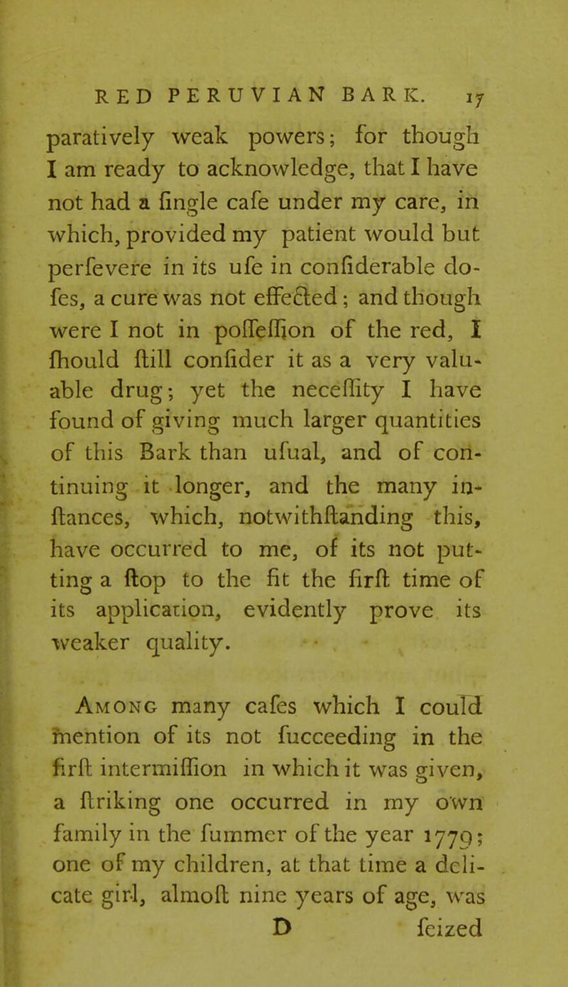 paratively weak powers; for though I am ready to acknowledge, that I have not had a {ingle cafe under my care, in which, provided my patient would but perfevere in its ufe in confiderable do- fes, a cure was not effected; and though were I not in poffeffion of the red, I mould (till conlider it as a very valu- able drug; yet the neceflity I have found of giving much larger quantities of this Bark than ufual, and of con- tinuing it longer, and the many in- ftances, which, notwithftanding this, have occurred to me, of its not put- ting a ftop to the fit the firff. time of its application, evidently prove its weaker quality. Among many cafes which I could mention of its not fucceeding in the firft intermiffion in which it was given, a linking one occurred in my own family in the fummer of the year 177Q; one of my children, at that time a deli- cate girl, almoll nine years of age, was D feized