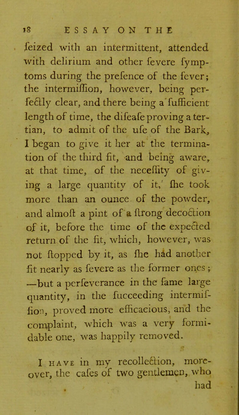 feized with an intermittent, attended with delirium and other fevere fymp- toms during the prefence of the fever; the intermiflion, however, being per- fectly clear, and there being aTufficient length of time, the difeafe proving a ter- tian, to admit of the ufe of the Bark, I began to give it her at the termina- tion of the third fit, and being aware, at that time, of the neceffity of giv- ing a large quantity of it, me took more than an ounce of the powder, and almoft a pint of a ftrong decoction of it, before the time of the expected return of the fit, which, however, was not flopped by it, as fhe had another fit nearly as fevere as the former ones; —but a perfeverance in the fame large quantity, in the fucceeding intermif- iion, proved more efficacious, and the complaint, which was a very formi- dable one, was happily removed. I have in my recollection, more- over, the cafes of two gentlemen, who had