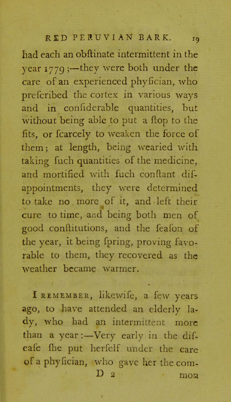 had each an obftinate intermittent in the year 1779 ;—they were both under the care of an experienced phyfician, who prefcribed the cortex in various ways and in confiderable quantities, but without being able to put a flop to the fits, or fcarcely to weaken the force of them; at length, being wearied with taking fuch quantities of the medicine, and mortified with fuch conftant dif- appointments, they were determined to take no more of it, and left their cure to time, and being both men of good conftitutions, and the feafon of the year, it being fpring, proving favo- rable to them, they recovered as the weather became warmer. I remember, likewife, a few years ago, to have attended an elderly la- dy, who had an intermittent more than a year:—Very early in the dif- eafe me put herfelf under the care of a phyfician, who gave her the com- D 2 moa