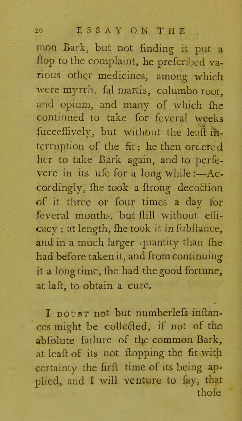 mon Bark, but not finding it put a flop to the complaint, he prefcribed va- rious other medicines, among which were myrrh, fal martis, columbo root, and opium, and many of which me continued to take for feveral weeks fucceffively, but without the leaft in- terruption of the fit; he then orcered her to take Bark again, and to perfe- vere in its ufe for a long while :—Ac- cordingly, fhe took a fhrong decoction of it three or four times a day for feveral months, but flill without effi- cacy ; at length, fhe took it in fubftance, and in a much larger quantity than fhe had before taken it, and from continuing it a longtime, fhe had the good fortune, at laft, to obtain a cure. I doubt not but numberlefs inftan- ces might be collecied, if not of the abfolute failure of the common Bark, at leaft. of its not flopping the fit with certainty the firft time of its being ap- pliedj and I will venture to fay, that thofe