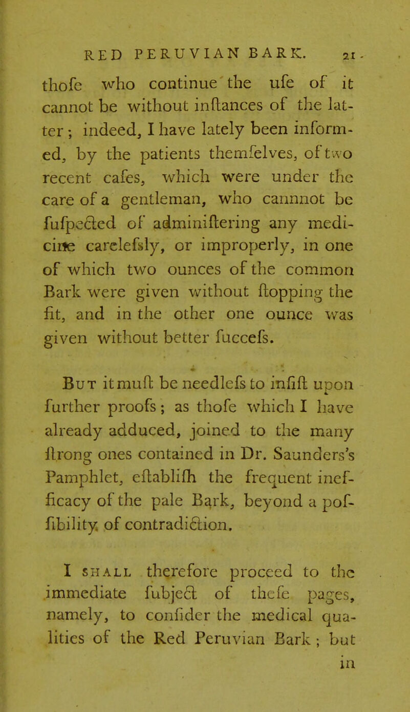 thofc who continue the ufe of it cannot be without inftances of the lat- ter ; indeed, I have lately been inform- ed, by the patients themfelves, of t w o recent cafes, which were under the care of a gentleman, who cannnot be fufpectcd of adminiftering any medi- cine carclefsly, or improperly, in one of which two ounces of the common Bark were given without flopping the fit, and in the other one ounce was given without better fuccefs. But it muff be needlefs to infift upon further proofs; as thofe which I have already adduced, joined to the many llrong ones contained in Dr. Saunders's Pamphlet, eftablifh the frequent inef- ficacy of the pale Bark, beyond a pof- fibility of contradiction. I shall therefore proceed to the immediate fubjecl of thefe pages, namely, to confider the medical qua- lities of the Red Peruvian Bark ; but in