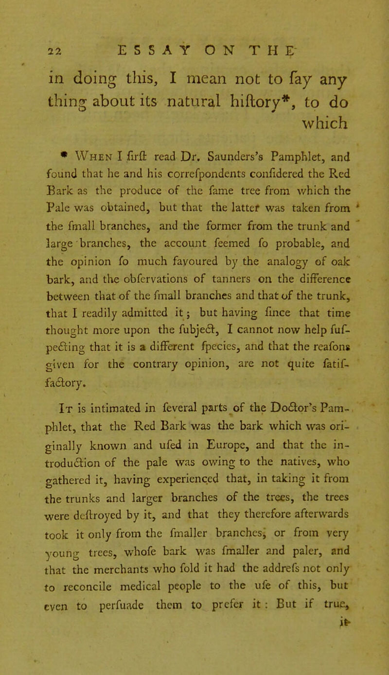 in doing this, I mean not to fay any thing about its natural hiftory*, to do which * When I firfl: read Dr. Saunders's Pamphlet, and found that he and his correfpondents confidered the Red Bark as the produce of the fame tree from which the Pale was obtained, but that the latter was taken from 1 the fmall branches, and the former from the trunk and large branches, the account feemed fo probable, and the opinion fo much fayoured by the analogy of oak bark, and the obfervations of tanners on the difference between that of the fmall branches and that of the trunk, that I readily admitted it; but having fmce that time thought more upon the fubject, I cannot now help fuf- pe&ing that it is a different fpecics, and that the reafons given for the contrary opinion, are not quite fatil- faclory. It is intimated in feveral parts of the Doctor's Pam- phlet, that the Red Bark was the bark which was ori- ginally known and ufed in Europe, and that the in- troduction of the pale was owing to the natives, who gathered it, having experienced that, in taking it from the trunks and larger branches of the trees, the trees were deftroyed by it, and that they therefore afterwards took it only from the fmaller branches, or from very young trees, whofe bark was fmaller and paler, and that the merchants who fold it had the addrefs not only to reconcile medical people to the ufe of this, but even to perfuade them to prefer it : But if true,