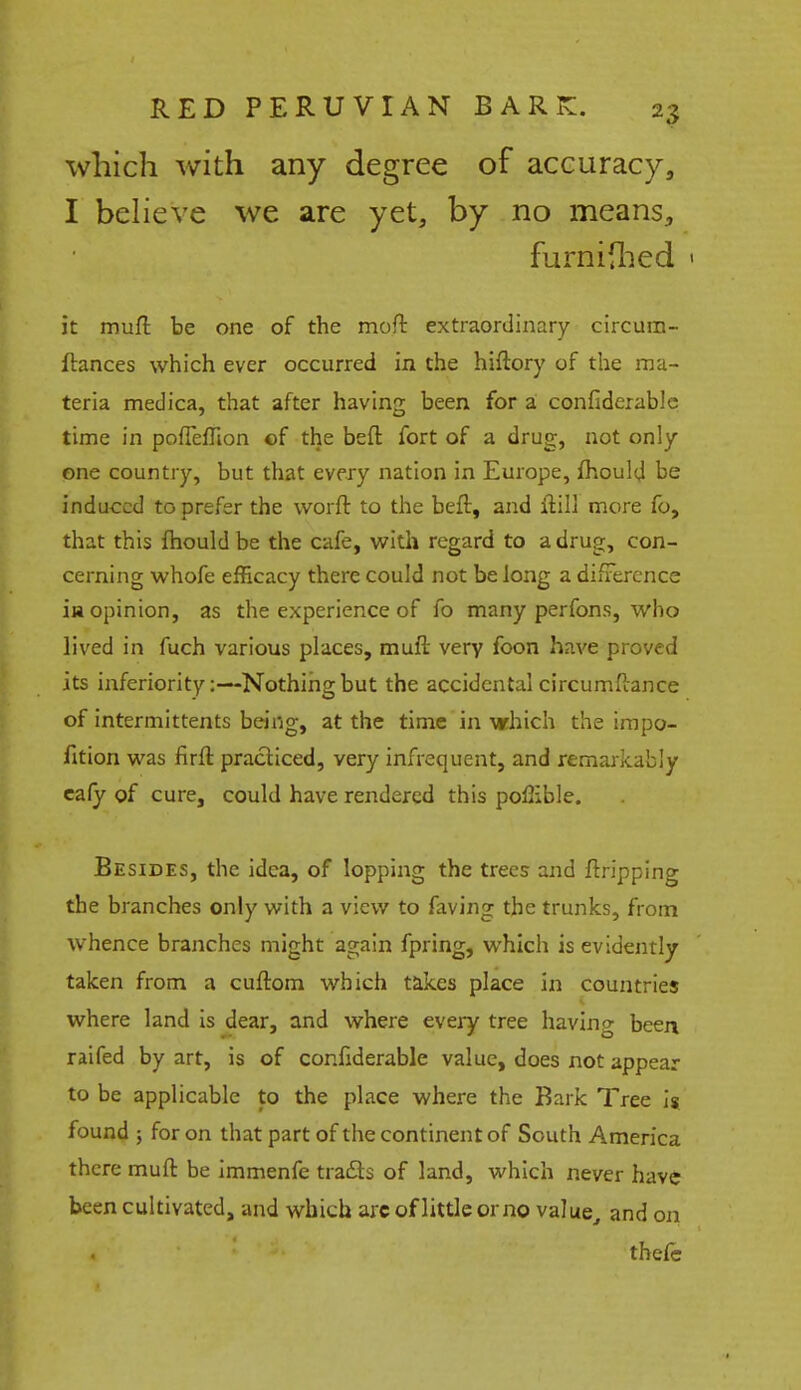 which with any degree of accuracy, I believe we are yet, by no means, furnifhed 1 it muft be one of the moft extraordinary circum- ftances which ever occurred in the hiftory of the ma- teria medica, that after having been for a confiderable time in poueffion of the beft fort of a drug, not only one country, but that every nation in Europe, fhould be induced to prefer the worft to the beft, and ftill more fo, that this mould be the cafe, with regard to a drug, con- cerning whofe efficacy there could not be long a difference iu opinion, as the experience of fo many perfons, who lived in fuch various places, muft very foon have proved its inferiority:—Nothing but the accidental circumftance of intermittents being, at the time in which the impo- fition was firft practiced, very infrequent, and remarkably eafy of cure, could have rendered this poffible. Besides, the idea, of lopping the trees and ftripping the branches only with a view to faving the trunks, from whence branches might again fpring, which is evidently taken from a cuftom which takes place in countries where land is dear, and where every tree having been raifed by art, is of confiderable value, does not appear to be applicable to the place where the Bark Tree is found ; for on that part of the continent of South America there muft be immenfe traits of land, which never have been cultivated, and which arcoflittleorno value, and on tbefe