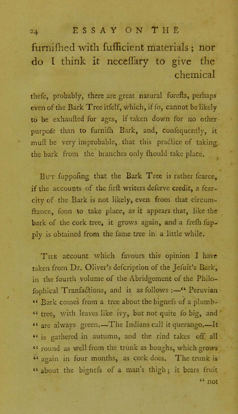 furnifhed with fufficient materials ; nor do I think it neceflfary to give the chemical thefe, probably, there are great natural forefts, perhaps even of the Bark Tree itfelf, which, if fo, cannot be likely to be exhaufted for ages, if taken down for no other purpofe than to furnifh Bark, and, confequently, it muft be very improbable, that this practice of taking the bark from the branches only fhould take place. But fuppofing that the Bark Tree is rather fcarce, if the accounts of the firft writers deferve credit, a fear- city of the Bark is not likely, even from that circum- ftance, foon lo take place, as it appears that, like the bark of the cork tree, it grows again, and a frefh fup- ply is obtained from the fame tree in a little while. The account which favours this opinion I have taken from Dr. Oliver's defcription of the Jefuit's Bark, in the fourth volume of the Abridgement of the Philo- fophical Tranfa&ions, and is as follows ;— Peruvian  Bark comes from a tree about the bignefs of a plumb- tc tree, with leaves like ivy, but not quite fo big, and  are always green.—The Indians call it querango.—It *' is gathered in autumn, and the rind takes oft all  round as well from the trunk as boughs, which grows *' again in four months, as cork does. The trunk is  about the bignefs of a man's thigh j it bears fruit  not