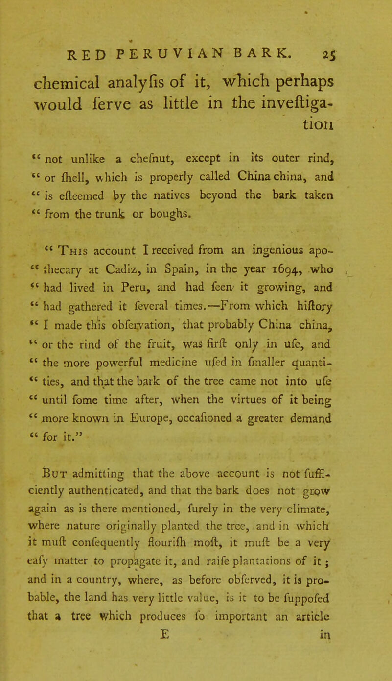 chemical analyfis of it, which perhaps would ferve as little in the investiga- tion tc not unlike a chefnut, except in Its outer rind, or fhell, which is properly called China china, and  is efteemed by the natives beyond the bark taken  from the trunk or boughs.  This account I received from an ingenious apo-  thecary at Cadiz, in Spain, in the year 1694, who  had lived in Peru, and had feen it growing, and  had gathered it feveral times.—From which hiftojy  I made this obfervation, that probably China china,  or the rind of the fruit, was firft only in ufe, and  the more powerful medicine ufed in frnaller quanti- *4 ties, and that the baik of the tree came not into ufe <e until fome time after, when the virtues of it being  more known in Europe, occafioned a greater demand  for it. But admitting that the above account is not fuffi- ciently authenticated, and that the bark does not grow again as is there mentioned, furely in the very climate, where nature originally planted the tree, and in which it muft confequently flourifh raoft, it muft be a very eafy matter to propagate it, and raife plantations of it; and in a country, where, as before obferved, it is pro- bable, the land has very little value, is it to be fuppofed that a tree which produces to important an article E in