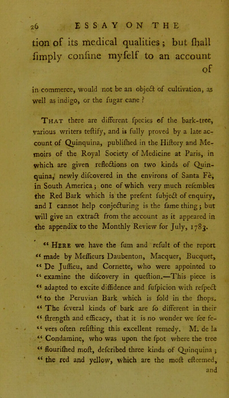 tion of its medical qualities; but fhall fimply confine myfelf to an account of in commerce, would not be an object of cultivation, as well as indigo, or the fugar cane ? That there are different fpecies of the bark-tree, various writers teftify, and is fully proved by a late ac- count of Quinquina, publifhed in the Hiftory and Me- moirs of the Royal Society of Medicine at Paris, in which are given reflections on two kinds of Quin- quina, newly difcovered in the environs of Santa Fe, in South America; one of which very much refembles the Red Bark which is the prefent fubjec~t of enquiry, and I cannot help conjecturing is the fame thing; but will give an extract from the account as it appeared in the appendix to the Monthly Review for July, 1783.  Here we have the fum and refult of the report *' made by Meffieurs Daubenton, Macquer, Bucquet,  De Juffieu, and Cornette, who were appointed to *' examine the difcovery in queftion.—This piece is  adapted to excite diffidence and fufpicion with refpect *c to the Peruvian Bark which is fold in the fhops. ** The feveral kinds of bark are fo different in their  ftrength and efficacy, that it is no wonder we fee fe- *' vers often refilling this excellent remedy. M. de la *' Condamine, who was upon the fpot where the tree ** flourifhed mofl, defcribed three kinds of Quinquina ;  the red and yellow, which are the molt eftcemed, and