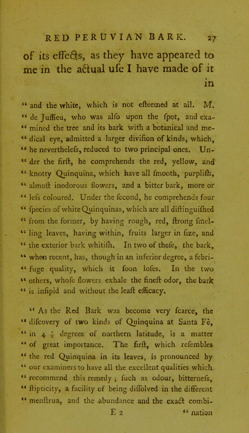 of its effefts, as they have appeared to me in the a£tual ufe I have made of it in  and the white, which is not efteemed at ail. M.  de Juflieu, who was alfo upon the fpot, and exa- ' mined the tree and its bark with a botanical and me- * dical eye, admitted a larger divifion of kinds, which, * he neverthelefs, reduced to two principal ones. Un- ' der the firft, he comprehends the red, yellow, and ' knotty Quinquina, which have all fmooth, purplifh, 4 almoft inodorous flowers, and a bitter bark, more or ' iefs coloured. Under the fccond, he comprehends four ' fpecies of white Quinquinas, which are all diftinguifhed ' from the former, by having rough, red, ftrong fmel- ' ling leaves, having within, fruits larger in fize, and c the exterior bark whitilh. In two of thefe, the bark, * when recent, has, though in an inferior degree, a febri- ' fuge quality, which it foon lofes. In the two * others, whofe flowers exhale the fineft odor, the bark ' is infipid and without the leaft efficacy.  As the Red Bark was become very fcarce, the * difcovery of two kinds of Quinquina at Santa Fe, ' in 4 £ degrees of northern latitude, is a matter 1 of great importance. The firft, which refembles c the red Quinquina in its leaves, is pronounced by c our examiners to have all the excellent qualities which ' recommend this remedy ; fuch as odour, bitternefs, * flipticity, a facility of being diflolved in the different * menftrua, and the abundance and the exa& combi- E 2 *' nation